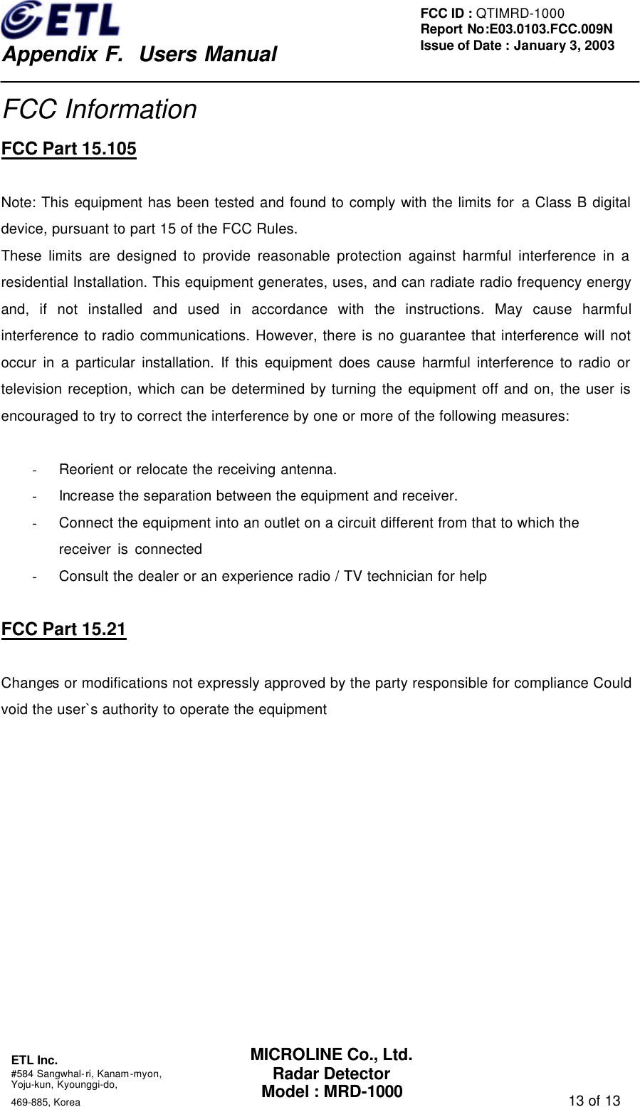    Appendix F.  Users Manual ETL Inc.  #584 Sangwhal-ri, Kanam-myon, Yoju-kun, Kyounggi-do,   469-885, Korea                                                                                   13 of 13 FCC ID : QTIMRD-1000 Report No:E03.0103.FCC.009N  Issue of Date : January 3, 2003 MICROLINE Co., Ltd. Radar Detector Model : MRD-1000 FCC Information FCC Part 15.105  Note: This equipment has been tested and found to comply with the limits for a Class B digital device, pursuant to part 15 of the FCC Rules.   These limits are designed to provide reasonable protection against harmful interference in a residential Installation. This equipment generates, uses, and can radiate radio frequency energy and, if not installed and used in accordance with the instructions. May cause harmful interference to radio communications. However, there is no guarantee that interference will not occur in a particular installation. If this equipment does cause harmful interference to radio or television reception, which can be determined by turning the equipment off and on, the user is encouraged to try to correct the interference by one or more of the following measures:    - Reorient or relocate the receiving antenna. - Increase the separation between the equipment and receiver. - Connect the equipment into an outlet on a circuit different from that to which the     receiver is connected - Consult the dealer or an experience radio / TV technician for help  FCC Part 15.21  Changes or modifications not expressly approved by the party responsible for compliance Could void the user`s authority to operate the equipment    