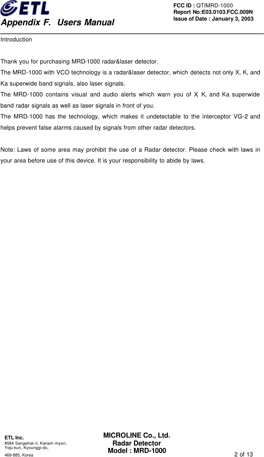    Appendix F.  Users Manual ETL Inc.  #584 Sangwhal-ri, Kanam-myon, Yoju-kun, Kyounggi-do,   469-885, Korea                                                                                   2 of 13 FCC ID : QTIMRD-1000 Report No:E03.0103.FCC.009N  Issue of Date : January 3, 2003 MICROLINE Co., Ltd. Radar Detector Model : MRD-1000 Introduction  Thank you for purchasing MRD-1000 radar&amp;laser detector. The MRD-1000 with VCO technology is a radar&amp;laser detector, which detects not only X, K, and Ka superwide band signals, also laser signals. The MRD-1000 contains visual and audio alerts which warn you of X, K, and Ka superwide band radar signals as well as laser signals in front of you. The MRD-1000 has the technology, which makes it undetectable to the interceptor VG-2 and helps prevent false alarms caused by signals from other radar detectors.  Note: Laws of some area may prohibit the use of a Radar detector. Please check with laws in your area before use of this device. It is your responsibility to abide by laws. 