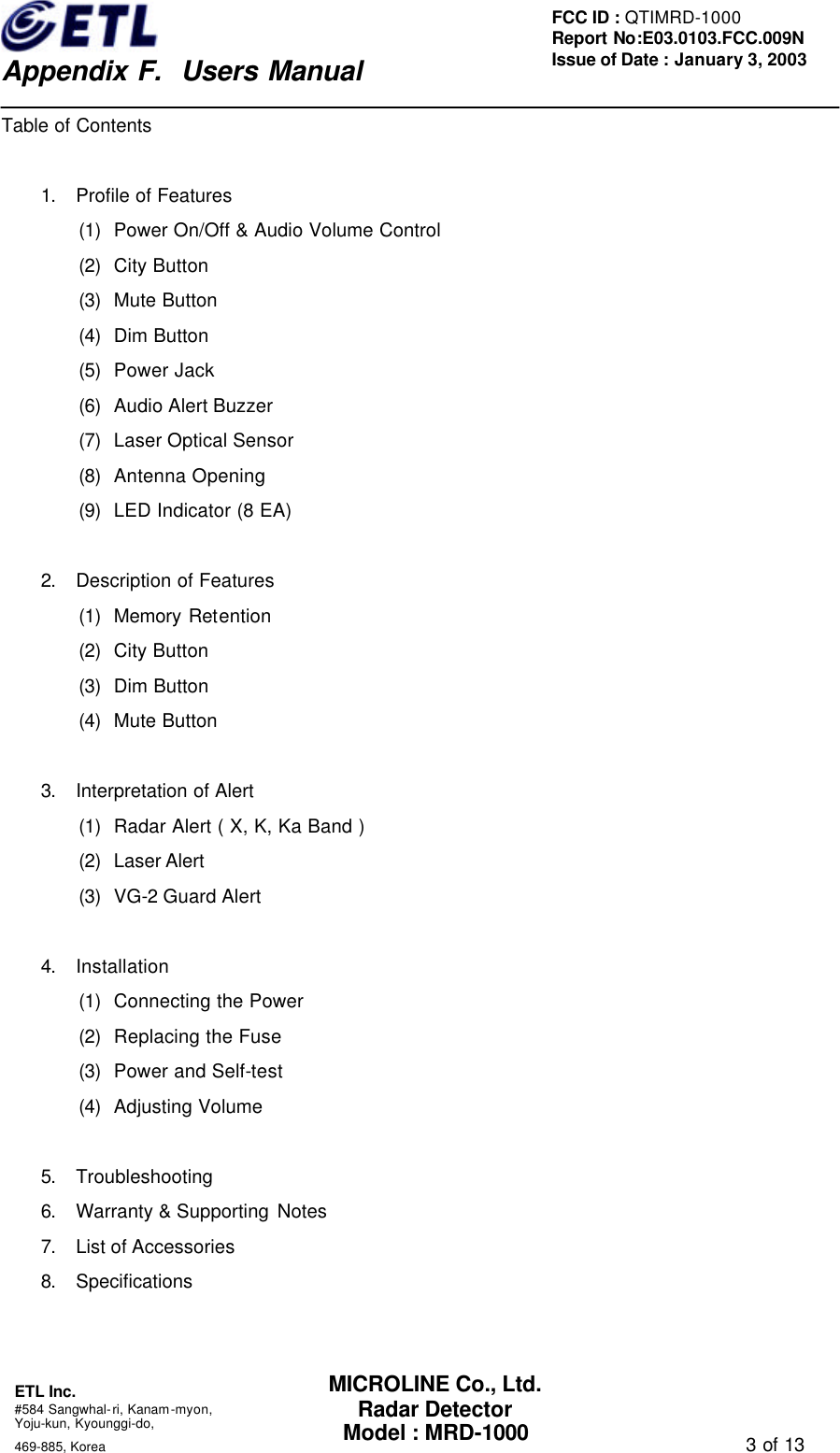    Appendix F.  Users Manual ETL Inc.  #584 Sangwhal-ri, Kanam-myon, Yoju-kun, Kyounggi-do,   469-885, Korea                                                                                   3 of 13 FCC ID : QTIMRD-1000 Report No:E03.0103.FCC.009N  Issue of Date : January 3, 2003 MICROLINE Co., Ltd. Radar Detector Model : MRD-1000 Table of Contents  1. Profile of Features (1) Power On/Off &amp; Audio Volume Control   (2) City Button (3) Mute Button (4) Dim Button (5) Power Jack (6) Audio Alert Buzzer (7) Laser Optical Sensor   (8) Antenna Opening (9) LED Indicator (8 EA)  2. Description of Features (1) Memory Retention (2) City Button (3) Dim Button (4) Mute Button  3. Interpretation of Alert (1) Radar Alert ( X, K, Ka Band ) (2) Laser Alert (3) VG-2 Guard Alert  4. Installation (1) Connecting the Power (2) Replacing the Fuse (3) Power and Self-test (4) Adjusting Volume  5. Troubleshooting 6. Warranty &amp; Supporting Notes   7. List of Accessories 8. Specifications  