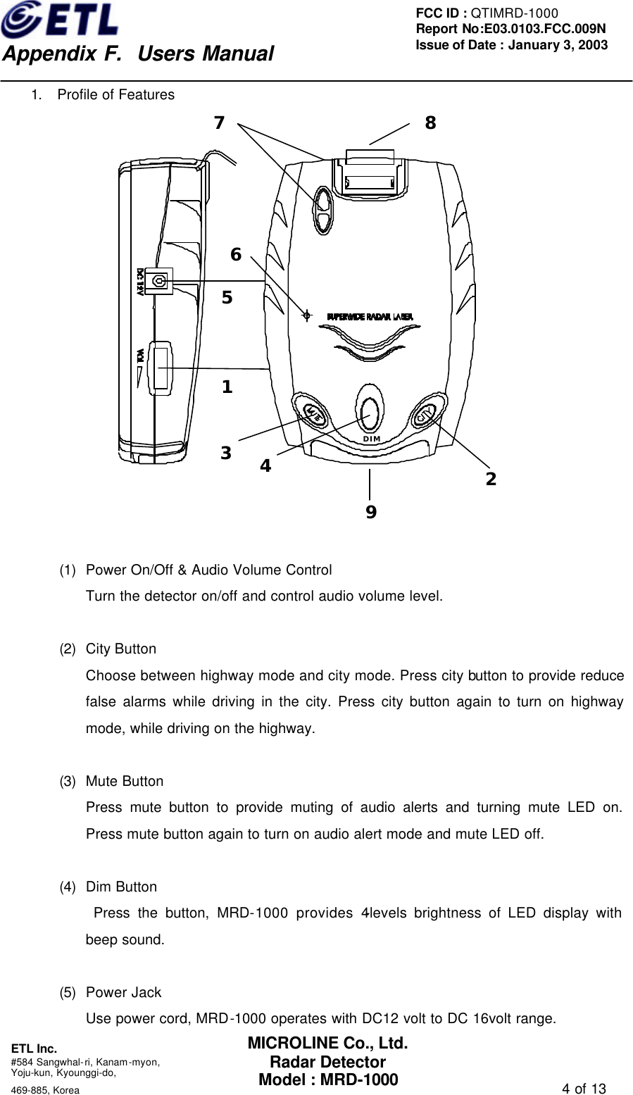    Appendix F.  Users Manual ETL Inc.  #584 Sangwhal-ri, Kanam-myon, Yoju-kun, Kyounggi-do,   469-885, Korea                                                                                   4 of 13 FCC ID : QTIMRD-1000 Report No:E03.0103.FCC.009N  Issue of Date : January 3, 2003 MICROLINE Co., Ltd. Radar Detector Model : MRD-1000 1. Profile of Features 1234DIM56879  (1) Power On/Off &amp; Audio Volume Control Turn the detector on/off and control audio volume level.  (2) City Button   Choose between highway mode and city mode. Press city button to provide reduce false alarms while driving in the city. Press city button again to turn on highway mode, while driving on the highway.    (3) Mute Button Press mute button to provide muting of audio alerts and turning mute LED on. Press mute button again to turn on audio alert mode and mute LED off.  (4) Dim Button  Press the button, MRD-1000 provides 4-levels brightness of LED display with beep sound.  (5) Power Jack Use power cord, MRD-1000 operates with DC12 volt to DC 16volt range. 