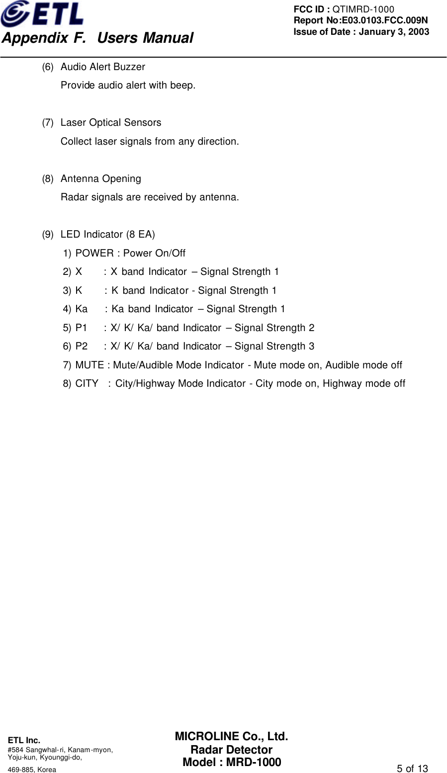    Appendix F.  Users Manual ETL Inc.  #584 Sangwhal-ri, Kanam-myon, Yoju-kun, Kyounggi-do,   469-885, Korea                                                                                   5 of 13 FCC ID : QTIMRD-1000 Report No:E03.0103.FCC.009N  Issue of Date : January 3, 2003 MICROLINE Co., Ltd. Radar Detector Model : MRD-1000 (6) Audio Alert Buzzer Provide audio alert with beep.  (7) Laser Optical Sensors Collect laser signals from any direction.  (8) Antenna Opening Radar signals are received by antenna.  (9) LED Indicator (8 EA) 1) POWER : Power On/Off 2) X     : X band Indicator &ndash; Signal Strength 1 3) K     : K band Indicator - Signal Strength 1 4) Ka    : Ka band Indicator &ndash; Signal Strength 1 5) P1    : X/ K/ Ka/ band Indicator &ndash; Signal Strength 2 6) P2    : X/ K/ Ka/ band Indicator &ndash; Signal Strength 3 7) MUTE : Mute/Audible Mode Indicator - Mute mode on, Audible mode off 8) CITY  : City/Highway Mode Indicator - City mode on, Highway mode off 