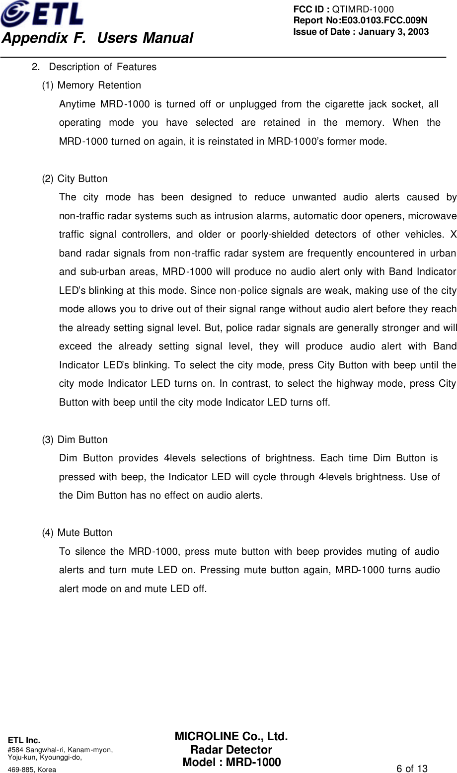    Appendix F.  Users Manual ETL Inc.  #584 Sangwhal-ri, Kanam-myon, Yoju-kun, Kyounggi-do,   469-885, Korea                                                                                   6 of 13 FCC ID : QTIMRD-1000 Report No:E03.0103.FCC.009N  Issue of Date : January 3, 2003 MICROLINE Co., Ltd. Radar Detector Model : MRD-1000 2.  Description of Features (1) Memory Retention Anytime MRD-1000 is turned off or unplugged from the cigarette jack socket, all operating mode you have selected are retained in the memory. When the MRD-1000 turned on again, it is reinstated in MRD-1000&rsquo;s former mode.  (2) City Button The city mode has been designed to reduce unwanted audio alerts caused by non-traffic radar systems such as intrusion alarms, automatic door openers, microwave traffic signal controllers, and older or poorly-shielded detectors of other vehicles. X band radar signals from non-traffic radar system are frequently encountered in urban and sub-urban areas, MRD-1000 will produce no audio alert only with Band Indicator LED&rsquo;s blinking at this mode. Since non-police signals are weak, making use of the city mode allows you to drive out of their signal range without audio alert before they reach the already setting signal level. But, police radar signals are generally stronger and will exceed the already setting signal level, they will produce audio alert with Band Indicator LED&rsquo;s blinking. To select the city mode, press City Button with beep until the city mode Indicator LED turns on. In contrast, to select the highway mode, press City Button with beep until the city mode Indicator LED turns off.    (3) Dim Button Dim Button provides 4-levels selections of brightness. Each time Dim Button is pressed with beep, the Indicator LED will cycle through 4-levels brightness. Use of the Dim Button has no effect on audio alerts.  (4) Mute Button To silence the MRD-1000, press mute button with beep provides muting of audio alerts and turn mute LED on. Pressing mute button again, MRD-1000 turns audio alert mode on and mute LED off. 