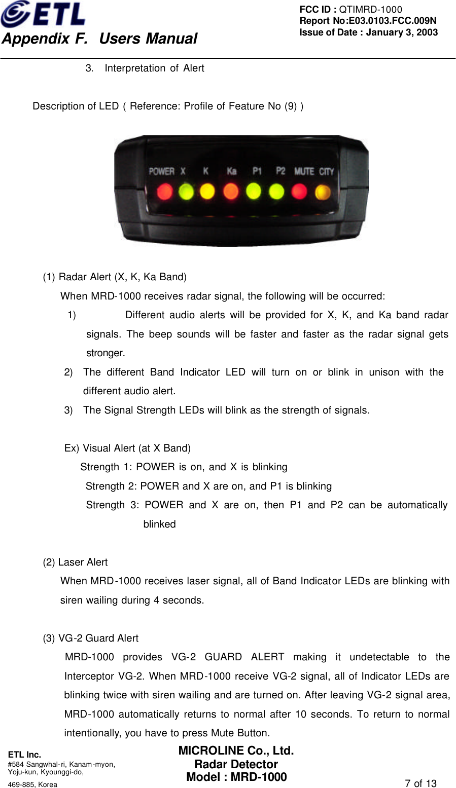    Appendix F.  Users Manual ETL Inc.  #584 Sangwhal-ri, Kanam-myon, Yoju-kun, Kyounggi-do,   469-885, Korea                                                                                   7 of 13 FCC ID : QTIMRD-1000 Report No:E03.0103.FCC.009N  Issue of Date : January 3, 2003 MICROLINE Co., Ltd. Radar Detector Model : MRD-1000 3. Interpretation of Alert    Description of LED ( Reference: Profile of Feature No (9) )    (1) Radar Alert (X, K, Ka Band) When MRD-1000 receives radar signal, the following will be occurred: 1) Different audio alerts will be provided for X, K, and Ka band radar signals. The beep sounds will be faster and faster as the radar signal gets stronger. 2) The different Band Indicator LED will turn on or blink in unison with the            different audio alert. 3) The Signal Strength LEDs will blink as the strength of signals.  Ex) Visual Alert (at X Band)     Strength 1: POWER is on, and X is blinking Strength 2: POWER and X are on, and P1 is blinking     Strength 3: POWER and X are on, then P1 and P2 can be automatically blinked  (2) Laser Alert When MRD-1000 receives laser signal, all of Band Indicator LEDs are blinking with siren wailing during 4 seconds.        (3) VG-2 Guard Alert     MRD-1000 provides VG-2 GUARD ALERT making it undetectable to the Interceptor VG-2. When MRD-1000 receive VG-2 signal, all of Indicator LEDs are blinking twice with siren wailing and are turned on. After leaving VG-2 signal area, MRD-1000 automatically returns to normal after 10 seconds. To return to normal intentionally, you have to press Mute Button. 