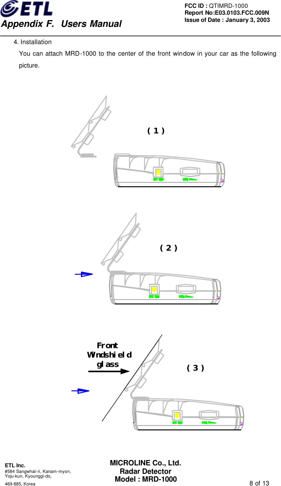    Appendix F.  Users Manual ETL Inc.  #584 Sangwhal-ri, Kanam-myon, Yoju-kun, Kyounggi-do,   469-885, Korea                                                                                   8 of 13 FCC ID : QTIMRD-1000 Report No:E03.0103.FCC.009N  Issue of Date : January 3, 2003 MICROLINE Co., Ltd. Radar Detector Model : MRD-1000 4. Installation You can attach MRD-1000 to the center of the front window in your car as the following picture.   ( 1 )   ( 2 )   FrontWindshieldglass ( 3 )   