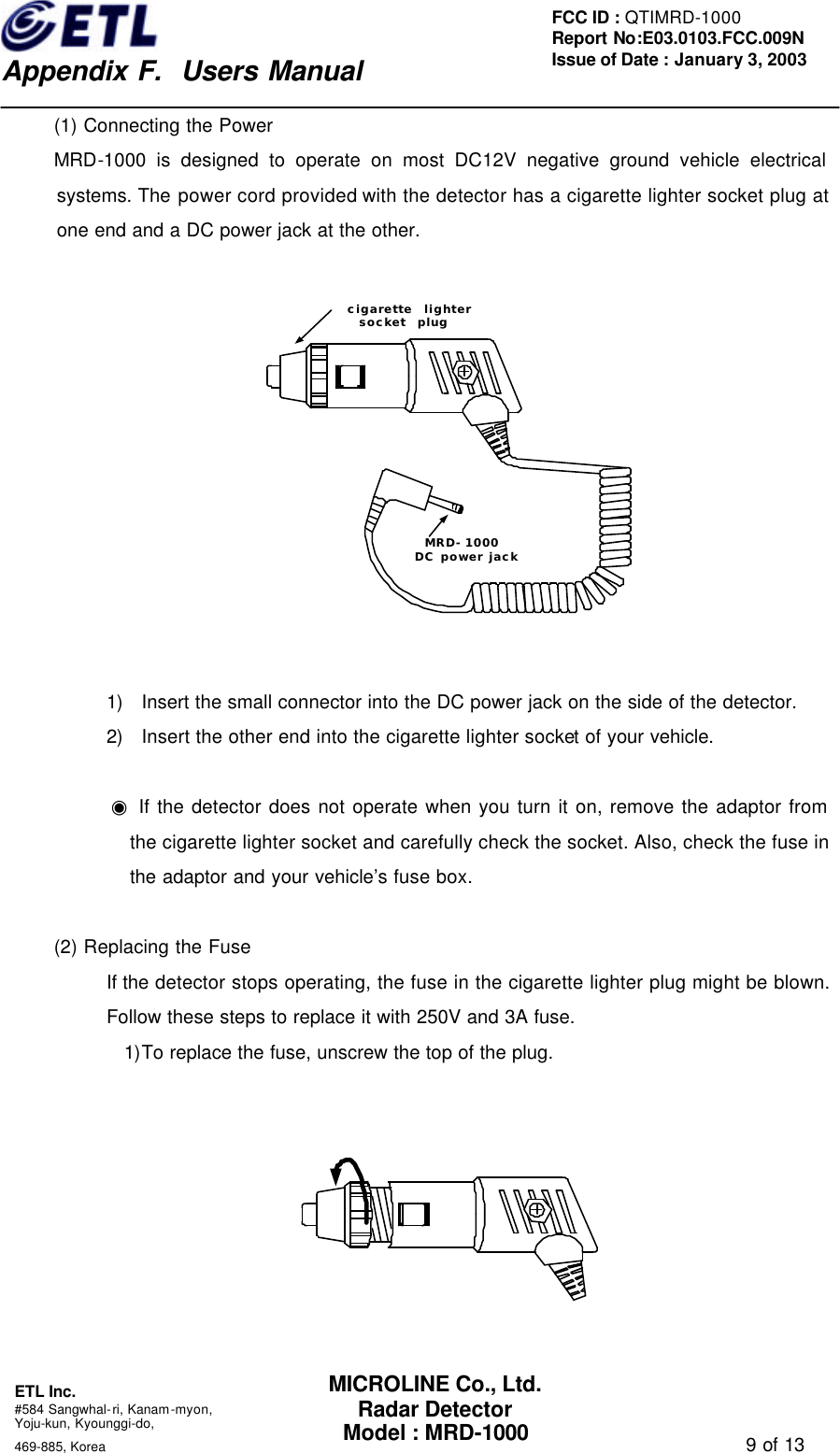    Appendix F.  Users Manual ETL Inc.  #584 Sangwhal-ri, Kanam-myon, Yoju-kun, Kyounggi-do,   469-885, Korea                                                                                   9 of 13 FCC ID : QTIMRD-1000 Report No:E03.0103.FCC.009N  Issue of Date : January 3, 2003 MICROLINE Co., Ltd. Radar Detector Model : MRD-1000 (1) Connecting the Power MRD-1000 is designed to operate on most DC12V negative ground vehicle electrical systems. The power cord provided with the detector has a cigarette lighter socket plug at one end and a DC power jack at the other.      1) Insert the small connector into the DC power jack on the side of the detector. 2) Insert the other end into the cigarette lighter socket of your vehicle.  ◉ If the detector does not operate when you turn it on, remove the adaptor from the cigarette lighter socket and carefully check the socket. Also, check the fuse in the adaptor and your vehicle&rsquo;s fuse box.  (2) Replacing the Fuse If the detector stops operating, the fuse in the cigarette lighter plug might be blown. Follow these steps to replace it with 250V and 3A fuse. 1)To replace the fuse, unscrew the top of the plug.      cigarette  lightersocket  plugMRD-1000DC power jack