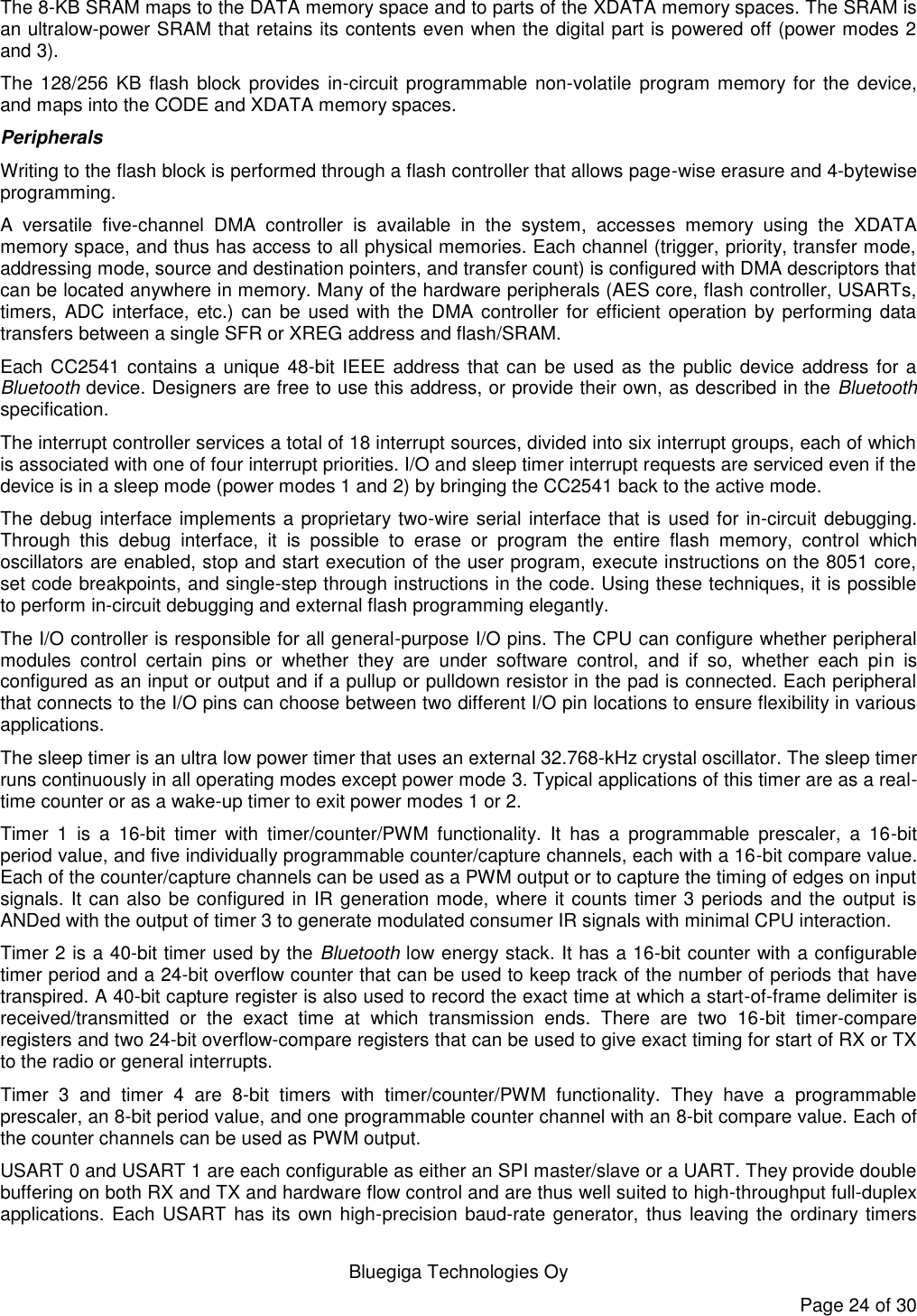   Bluegiga Technologies Oy Page 24 of 30 The 8-KB SRAM maps to the DATA memory space and to parts of the XDATA memory spaces. The SRAM is an ultralow-power SRAM that retains its contents even when the digital part is powered off (power modes 2 and 3). The 128/256  KB  flash block  provides  in-circuit programmable non-volatile  program memory for the device, and maps into the CODE and XDATA memory spaces. Peripherals Writing to the flash block is performed through a flash controller that allows page-wise erasure and 4-bytewise programming.  A  versatile  five-channel  DMA  controller  is  available  in  the  system,  accesses  memory  using  the  XDATA memory space, and thus has access to all physical memories. Each channel (trigger, priority, transfer mode, addressing mode, source and destination pointers, and transfer count) is configured with DMA descriptors that can be located anywhere in memory. Many of the hardware peripherals (AES core, flash controller, USARTs, timers, ADC interface, etc.) can be used with the DMA  controller  for efficient operation by performing  data transfers between a single SFR or XREG address and flash/SRAM. Each CC2541 contains a unique 48-bit IEEE address that can be used as the  public device address for a Bluetooth device. Designers are free to use this address, or provide their own, as described in the Bluetooth specification. The interrupt controller services a total of 18 interrupt sources, divided into six interrupt groups, each of which is associated with one of four interrupt priorities. I/O and sleep timer interrupt requests are serviced even if the device is in a sleep mode (power modes 1 and 2) by bringing the CC2541 back to the active mode. The debug interface implements a proprietary two-wire serial interface that is used for in-circuit debugging. Through  this  debug  interface,  it  is  possible  to  erase  or  program  the  entire  flash  memory,  control  which oscillators are enabled, stop and start execution of the user program, execute instructions on the 8051 core, set code breakpoints, and single-step through instructions in the code. Using these techniques, it is possible to perform in-circuit debugging and external flash programming elegantly. The I/O controller is responsible for all general-purpose I/O pins. The CPU can configure whether peripheral modules  control  certain  pins  or  whether  they  are  under  software  control,  and  if  so,  whether  each  pin  is configured as an input or output and if a pullup or pulldown resistor in the pad is connected. Each peripheral that connects to the I/O pins can choose between two different I/O pin locations to ensure flexibility in various applications. The sleep timer is an ultra low power timer that uses an external 32.768-kHz crystal oscillator. The sleep timer runs continuously in all operating modes except power mode 3. Typical applications of this timer are as a real-time counter or as a wake-up timer to exit power modes 1 or 2. Timer  1  is  a  16-bit  timer  with  timer/counter/PWM  functionality.  It  has  a  programmable  prescaler,  a  16-bit period value, and five individually programmable counter/capture channels, each with a 16-bit compare value. Each of the counter/capture channels can be used as a PWM output or to capture the timing of edges on input signals. It can also be configured in IR generation mode, where it counts timer 3 periods and the output is ANDed with the output of timer 3 to generate modulated consumer IR signals with minimal CPU interaction. Timer 2 is a 40-bit timer used by the Bluetooth low energy stack. It has a 16-bit counter with a configurable timer period and a 24-bit overflow counter that can be used to keep track of the number of periods that have transpired. A 40-bit capture register is also used to record the exact time at which a start-of-frame delimiter is received/transmitted  or  the  exact  time  at  which  transmission  ends.  There  are  two  16-bit  timer-compare registers and two 24-bit overflow-compare registers that can be used to give exact timing for start of RX or TX to the radio or general interrupts. Timer  3  and  timer  4  are  8-bit  timers  with  timer/counter/PWM  functionality.  They  have  a  programmable prescaler, an 8-bit period value, and one programmable counter channel with an 8-bit compare value. Each of the counter channels can be used as PWM output. USART 0 and USART 1 are each configurable as either an SPI master/slave or a UART. They provide double buffering on both RX and TX and hardware flow control and are thus well suited to high-throughput full-duplex applications. Each USART has its own high-precision baud-rate generator, thus leaving the ordinary timers 