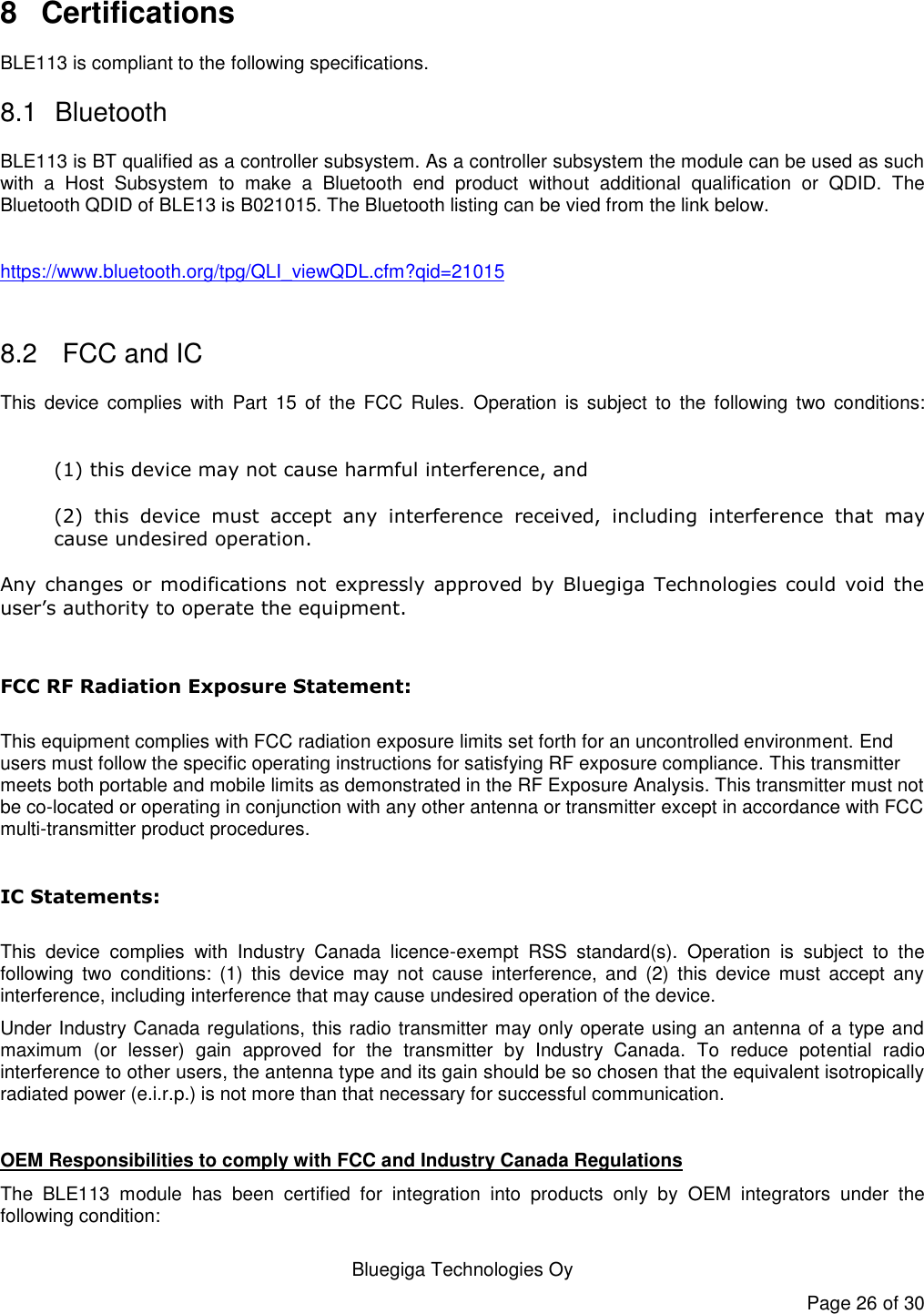   Bluegiga Technologies Oy Page 26 of 30 8  Certifications BLE113 is compliant to the following specifications. 8.1  Bluetooth BLE113 is BT qualified as a controller subsystem. As a controller subsystem the module can be used as such with  a  Host  Subsystem  to  make  a  Bluetooth  end  product  without  additional  qualification  or  QDID.  The Bluetooth QDID of BLE13 is B021015. The Bluetooth listing can be vied from the link below.  https://www.bluetooth.org/tpg/QLI_viewQDL.cfm?qid=21015   8.2   FCC and IC This  device complies  with  Part  15  of  the  FCC  Rules.  Operation  is  subject  to  the  following  two  conditions:  (1) this device may not cause harmful interference, and  (2)  this  device  must  accept  any  interference  received,  including  interference  that  may cause undesired operation. Any  changes  or  modifications not  expressly approved  by  Bluegiga Technologies  could void  the user’s authority to operate the equipment.  FCC RF Radiation Exposure Statement:  This equipment complies with FCC radiation exposure limits set forth for an uncontrolled environment. End users must follow the specific operating instructions for satisfying RF exposure compliance. This transmitter meets both portable and mobile limits as demonstrated in the RF Exposure Analysis. This transmitter must not be co-located or operating in conjunction with any other antenna or transmitter except in accordance with FCC multi-transmitter product procedures.    IC Statements:  This  device  complies  with  Industry  Canada  licence-exempt  RSS  standard(s).  Operation  is  subject  to  the following  two  conditions:  (1)  this  device  may  not  cause  interference,  and  (2)  this  device  must  accept  any interference, including interference that may cause undesired operation of the device. Under Industry Canada regulations, this radio transmitter may only operate using an antenna of a type and maximum  (or  lesser)  gain  approved  for  the  transmitter  by  Industry  Canada.  To  reduce  potential  radio interference to other users, the antenna type and its gain should be so chosen that the equivalent isotropically radiated power (e.i.r.p.) is not more than that necessary for successful communication.  OEM Responsibilities to comply with FCC and Industry Canada Regulations The  BLE113  module  has  been  certified  for  integration  into  products  only  by  OEM  integrators  under  the following condition:  