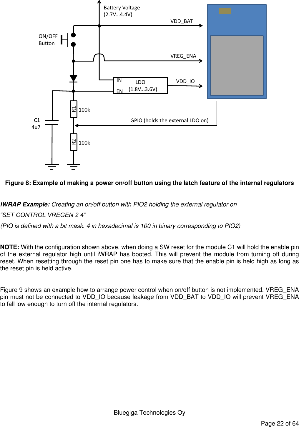   Bluegiga Technologies Oy Page 22 of 64 R1R2LDO (1.8V...3.6V)ENINVDD_BATVREG_ENAVDD_IOGPIO (holds the external LDO on)ON/OFF ButtonBattery Voltage(2.7V...4.4V)C1100k100k4u7 Figure 8: Example of making a power on/off button using the latch feature of the internal regulators  iWRAP Example: Creating an on/off button with PIO2 holding the external regulator on  “SET CONTROL VREGEN 2 4”  (PIO is defined with a bit mask. 4 in hexadecimal is 100 in binary corresponding to PIO2)  NOTE: With the configuration shown above, when doing a SW reset for the module C1 will hold the enable pin of the external regulator high until iWRAP has booted. This will prevent the module from turning off during reset. When resetting through the reset pin one has to make sure that the enable pin is held high as long as the reset pin is held active.  Figure 9 shows an example how to arrange power control when on/off button is not implemented. VREG_ENA pin must not be connected to VDD_IO because leakage from VDD_BAT to VDD_IO will prevent VREG_ENA to fall low enough to turn off the internal regulators. 