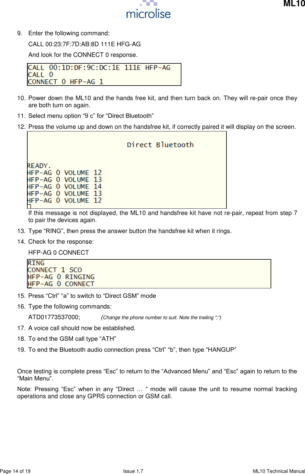     ML10    Page 14 of 19  Issue 1.7  ML10 Technical Manual 9.  Enter the following command: CALL 00:23:7F:7D:AB:8D 111E HFG-AG And look for the CONNECT 0 response.    10. Power down the ML10 and the hands free kit, and then turn back on. They will re-pair once they are both turn on again.  11. Select menu option “9 c” for “Direct Bluetooth” 12. Press the volume up and down on the handsfree kit, if correctly paired it will display on the screen.        If this message is not displayed, the ML10 and handsfree kit have not re-pair, repeat from step 7 to pair the devices again. 13. Type “RING”, then press the answer button the handsfree kit when it rings. 14. Check for the response: HFP-AG 0 CONNECT    15. Press “Ctrl” “a” to switch to “Direct GSM” mode 16. Type the following commands: ATD01773537000;            (Change the phone number to suit. Note the trailing “;”) 17. A voice call should now be established. 18. To end the GSM call type “ATH” 19. To end the Bluetooth audio connection press “Ctrl” “b”, then type “HANGUP”  Once testing is complete press “Esc” to return to the “Advanced Menu” and “Esc” again to return to the “Main Menu”.  Note:  Pressing  “Esc”  when  in  any  “Direct  …  “  mode  will  cause  the  unit  to  resume  normal  tracking operations and close any GPRS connection or GSM call.     