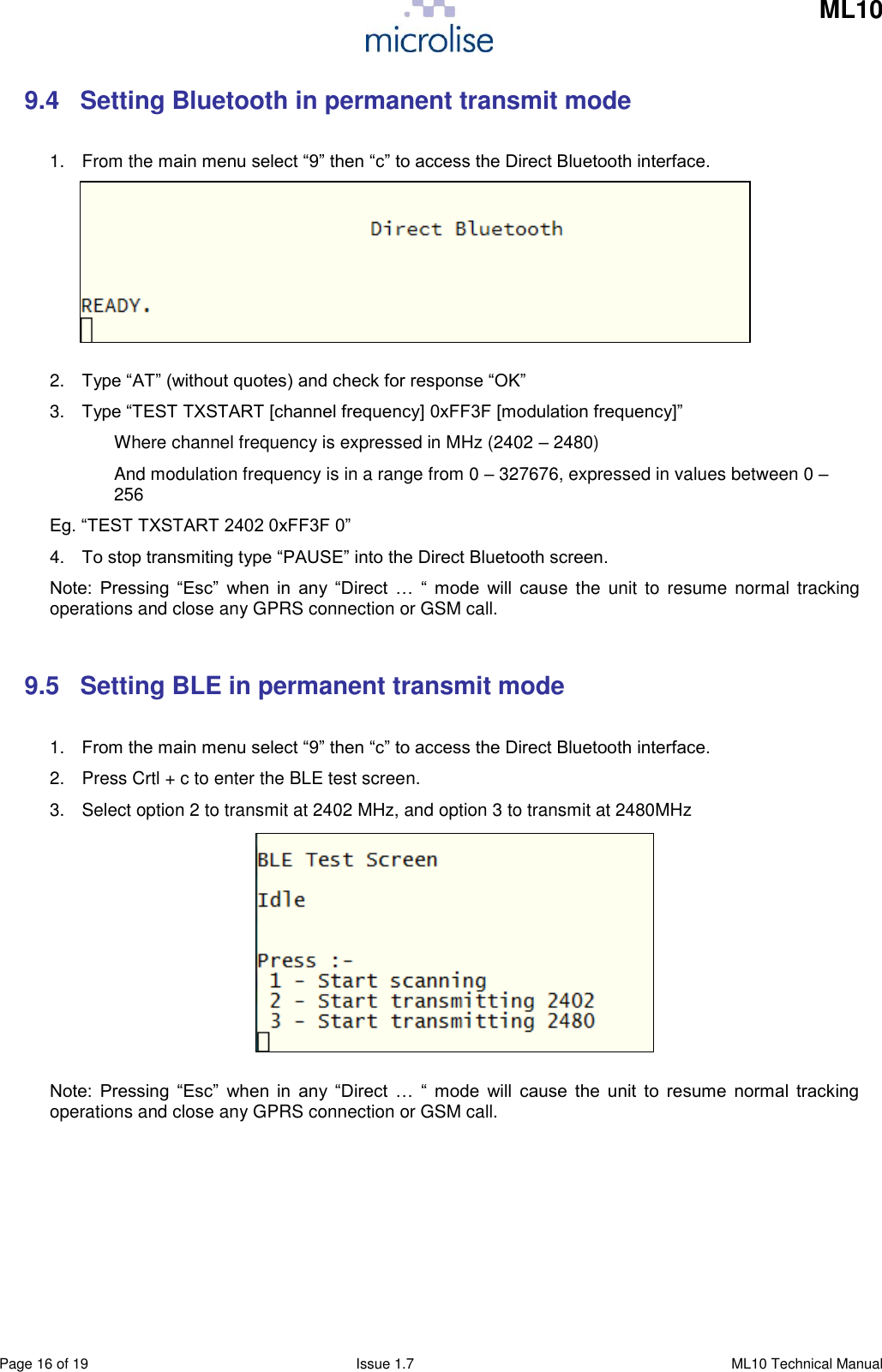     ML10    Page 16 of 19  Issue 1.7  ML10 Technical Manual 9.4  Setting Bluetooth in permanent transmit mode  1.  From the main menu select “9” then “c” to access the Direct Bluetooth interface.       2. Type “AT” (without quotes) and check for response “OK” 3. Type “TEST TXSTART [channel frequency] 0xFF3F [modulation frequency]” Where channel frequency is expressed in MHz (2402 – 2480) And modulation frequency is in a range from 0 – 327676, expressed in values between 0 – 256 Eg. “TEST TXSTART 2402 0xFF3F 0” 4. To stop transmiting type “PAUSE” into the Direct Bluetooth screen. Note:  Pressing  “Esc”  when  in  any  “Direct  …  “  mode  will  cause  the unit  to  resume  normal tracking operations and close any GPRS connection or GSM call.  9.5  Setting BLE in permanent transmit mode  1. From the main menu select “9” then “c” to access the Direct Bluetooth interface. 2.  Press Crtl + c to enter the BLE test screen.  3.  Select option 2 to transmit at 2402 MHz, and option 3 to transmit at 2480MHz         Note:  Pressing  “Esc”  when  in  any  “Direct  …  “  mode  will  cause  the  unit  to  resume  normal  tracking operations and close any GPRS connection or GSM call.       