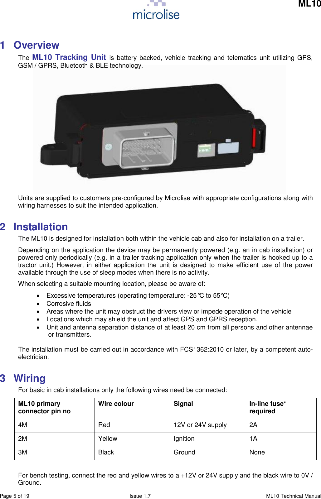     ML10    Page 5 of 19  Issue 1.7  ML10 Technical Manual 1  Overview The  ML10 Tracking Unit is  battery backed,  vehicle  tracking and  telematics unit  utilizing GPS, GSM / GPRS, Bluetooth &amp; BLE technology.             Units are supplied to customers pre-configured by Microlise with appropriate configurations along with wiring harnesses to suit the intended application. 2  Installation The ML10 is designed for installation both within the vehicle cab and also for installation on a trailer.  Depending on the application the device may be permanently powered (e.g. an in cab installation) or powered only periodically (e.g. in a trailer tracking application only when the trailer is hooked up to a tractor  unit.) However,  in  either  application  the  unit  is  designed to  make efficient use  of the  power available through the use of sleep modes when there is no activity. When selecting a suitable mounting location, please be aware of:   Excessive temperatures (operating temperature: -25°C to 55°C)   Corrosive fluids    Areas where the unit may obstruct the drivers view or impede operation of the vehicle   Locations which may shield the unit and affect GPS and GPRS reception.   Unit and antenna separation distance of at least 20 cm from all persons and other antennae or transmitters.  The installation must be carried out in accordance with FCS1362:2010 or later, by a competent auto-electrician. 3  Wiring For basic in cab installations only the following wires need be connected: ML10 primary connector pin no Wire colour Signal In-line fuse* required  4M Red 12V or 24V supply 2A 2M Yellow Ignition 1A 3M Black Ground None  For bench testing, connect the red and yellow wires to a +12V or 24V supply and the black wire to 0V / Ground. 