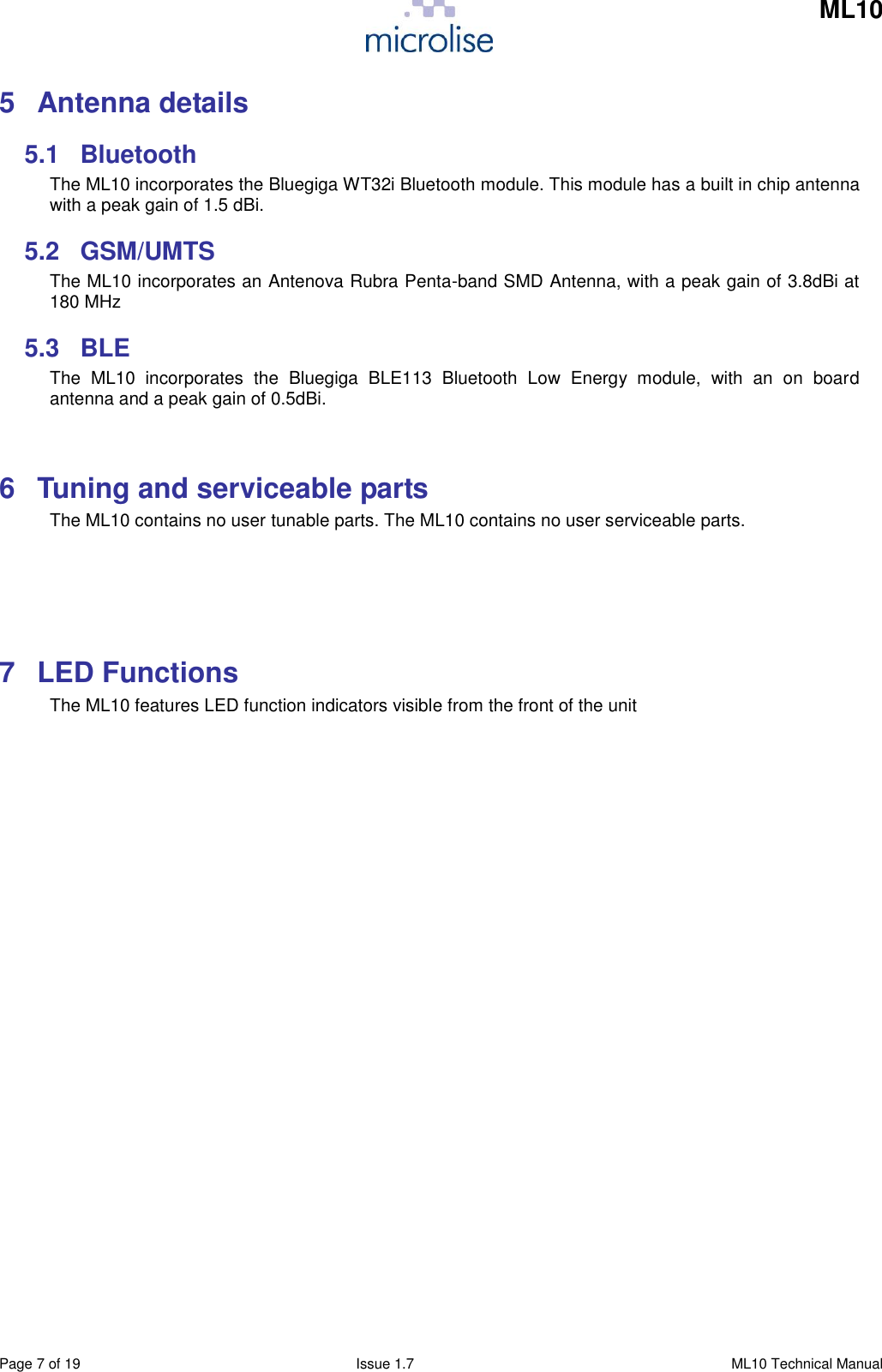     ML10    Page 7 of 19  Issue 1.7  ML10 Technical Manual 5  Antenna details 5.1  Bluetooth The ML10 incorporates the Bluegiga WT32i Bluetooth module. This module has a built in chip antenna with a peak gain of 1.5 dBi. 5.2  GSM/UMTS The ML10 incorporates an Antenova Rubra Penta-band SMD Antenna, with a peak gain of 3.8dBi at 180 MHz 5.3  BLE The  ML10  incorporates  the  Bluegiga  BLE113  Bluetooth  Low  Energy  module,  with  an  on  board antenna and a peak gain of 0.5dBi.  6  Tuning and serviceable parts The ML10 contains no user tunable parts. The ML10 contains no user serviceable parts.    7  LED Functions The ML10 features LED function indicators visible from the front of the unit                   