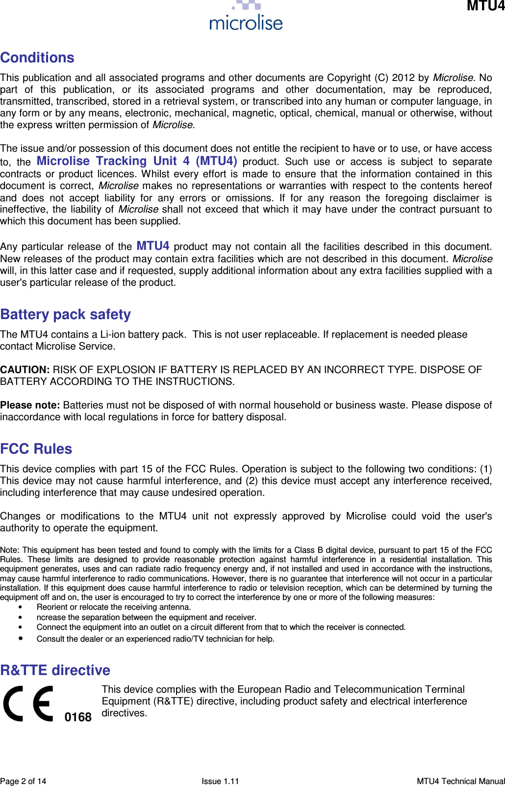    MTU4    Page 2 of 14  Issue 1.11  MTU4 Technical Manual Conditions This publication and all associated programs and other documents are Copyright (C) 2012 by Microlise. No part  of  this  publication,  or  its  associated  programs  and  other  documentation,  may  be  reproduced, transmitted, transcribed, stored in a retrieval system, or transcribed into any human or computer language, in any form or by any means, electronic, mechanical, magnetic, optical, chemical, manual or otherwise, without the express written permission of Microlise.  The issue and/or possession of this document does not entitle the recipient to have or to use, or have access to,  the Microlise  Tracking  Unit  4  (MTU4)  product.  Such  use  or  access  is  subject  to  separate contracts  or product  licences. Whilst every effort is  made to ensure that the  information contained  in this document is correct, Microlise makes no representations or warranties with respect to the contents hereof and  does  not  accept  liability  for  any  errors  or  omissions.  If  for  any  reason  the  foregoing  disclaimer  is ineffective, the liability of Microlise shall not exceed that which it may have under the contract pursuant to which this document has been supplied.  Any particular release of the MTU4 product may not contain all the facilities described in this document. New releases of the product may contain extra facilities which are not described in this document. Microlise will, in this latter case and if requested, supply additional information about any extra facilities supplied with a user&apos;s particular release of the product.  Battery pack safety The MTU4 contains a Li-ion battery pack.  This is not user replaceable. If replacement is needed please contact Microlise Service.  CAUTION: RISK OF EXPLOSION IF BATTERY IS REPLACED BY AN INCORRECT TYPE. DISPOSE OF BATTERY ACCORDING TO THE INSTRUCTIONS.  Please note: Batteries must not be disposed of with normal household or business waste. Please dispose of inaccordance with local regulations in force for battery disposal.  FCC Rules This device complies with part 15 of the FCC Rules. Operation is subject to the following two conditions: (1) This device may not cause harmful interference, and (2) this device must accept any interference received, including interference that may cause undesired operation.  Changes  or  modifications  to  the  MTU4  unit  not  expressly  approved  by  Microlise  could  void  the  user&apos;s authority to operate the equipment.  Note: This equipment has been tested and found to comply with the limits for a Class B digital device, pursuant to part 15 of the FCC Rules.  These  limits  are  designed  to  provide  reasonable  protection  against  harmful  interference  in  a  residential  installation.  This equipment generates, uses and can radiate radio frequency energy and, if not installed and used in accordance with the instructions, may cause harmful interference to radio communications. However, there is no guarantee that interference will not occur in a particular installation. If this equipment does cause harmful interference to radio or television reception, which can be determined by turning the equipment off and on, the user is encouraged to try to correct the interference by one or more of the following measures: •  Reorient or relocate the receiving antenna. •  ncrease the separation between the equipment and receiver. •  Connect the equipment into an outlet on a circuit different from that to which the receiver is connected. • Consult the dealer or an experienced radio/TV technician for help.  R&amp;TTE directive  0168 This device complies with the European Radio and Telecommunication Terminal Equipment (R&amp;TTE) directive, including product safety and electrical interference directives. 