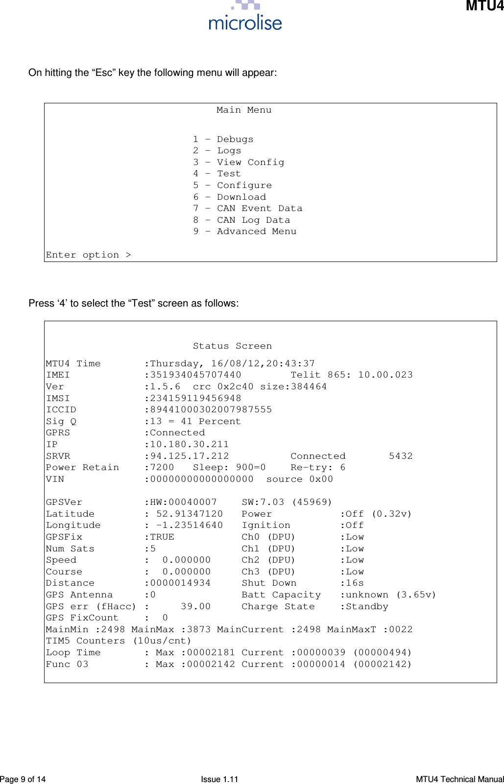    MTU4    Page 9 of 14  Issue 1.11  MTU4 Technical Manual  On hitting the “Esc” key the following menu will appear:                                      Main Menu                          1 - Debugs                         2 - Logs                         3 - View Config                         4 - Test                         5 - Configure                         6 - Download                         7 - CAN Event Data                         8 - CAN Log Data                         9 - Advanced Menu  Enter option &gt;    Press ‘4’ to select the “Test” screen as follows:                                                   Status Screen MTU4 Time       :Thursday, 16/08/12,20:43:37 IMEI            :351934045707440        Telit 865: 10.00.023 Ver             :1.5.6  crc 0x2c40 size:384464 IMSI            :234159119456948 ICCID           :89441000302007987555 Sig Q           :13 = 41 Percent GPRS            :Connected IP              :10.180.30.211 SRVR            :94.125.17.212          Connected       5432 Power Retain    :7200   Sleep: 900=0    Re-try: 6 VIN             :00000000000000000  source 0x00  GPSVer          :HW:00040007    SW:7.03 (45969) Latitude        : 52.91347120   Power           :Off (0.32v) Longitude       : -1.23514640   Ignition        :Off GPSFix          :TRUE           Ch0 (DPU)       :Low Num Sats        :5              Ch1 (DPU)       :Low Speed           :  0.000000     Ch2 (DPU)       :Low Course          :  0.000000     Ch3 (DPU)       :Low Distance        :0000014934     Shut Down       :16s GPS Antenna     :0              Batt Capacity   :unknown (3.65v) GPS err (fHacc) :     39.00     Charge State    :Standby GPS FixCount    :  0 MainMin :2498 MainMax :3873 MainCurrent :2498 MainMaxT :0022 TIM5 Counters (10us/cnt) Loop Time       : Max :00002181 Current :00000039 (00000494) Func 03         : Max :00002142 Current :00000014 (00002142)   