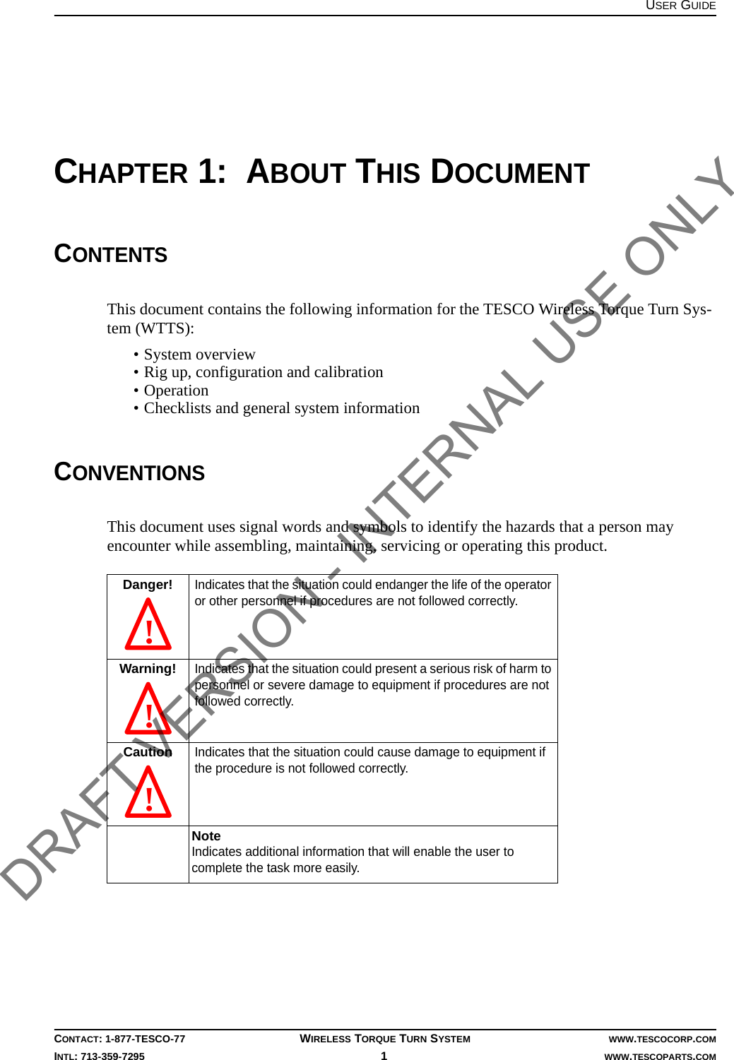 USER GUIDECONTACT: 1-877-TESCO-77 WIRELESS TORQUE TURN SYSTEM WWW.TESCOCORP.COMINTL: 713-359-7295 1   WWW.TESCOPARTS.COMCHAPTER 1:  ABOUT THIS DOCUMENTCONTENTSThis document contains the following information for the TESCO Wireless Torque Turn Sys-tem (WTTS):• System overview• Rig up, configuration and calibration• Operation• Checklists and general system informationCONVENTIONSThis document uses signal words and symbols to identify the hazards that a person may encounter while assembling, maintaining, servicing or operating this product.Danger!Indicates that the situation could endanger the life of the operator or other personnel if procedures are not followed correctly.Warning!Indicates that the situation could present a serious risk of harm to personnel or severe damage to equipment if procedures are not followed correctly.CautionIndicates that the situation could cause damage to equipment if the procedure is not followed correctly.NoteIndicates additional information that will enable the user to complete the task more easily. !  !  ! DRAFT VERSION - INTERNAL USE ONLY
