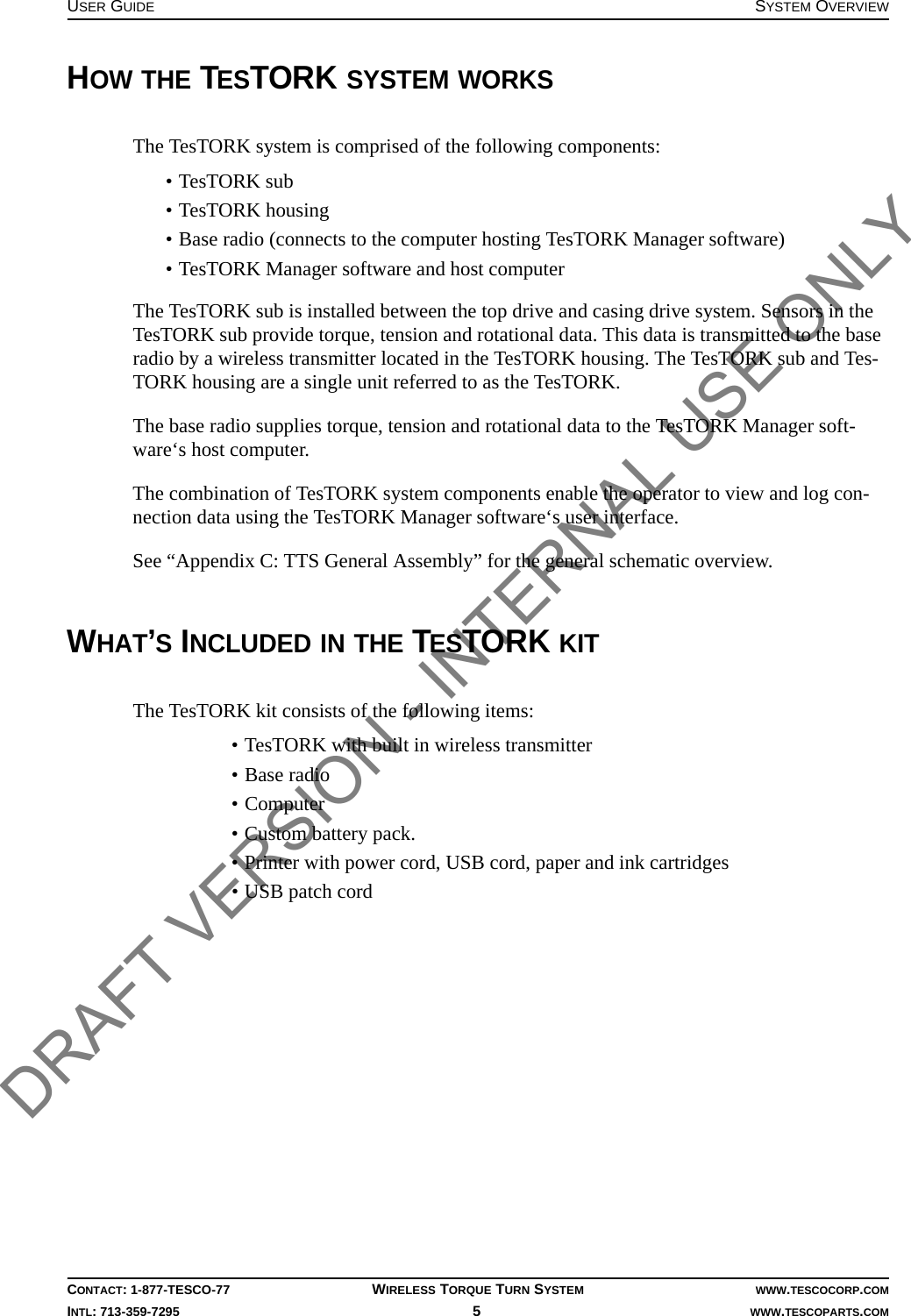 USER GUIDE SYSTEM OVERVIEWCONTACT: 1-877-TESCO-77 WIRELESS TORQUE TURN SYSTEM WWW.TESCOCORP.COMINTL: 713-359-7295 5   WWW.TESCOPARTS.COMHOW THE TESTORK SYSTEM WORKSThe TesTORK system is comprised of the following components:• TesTORK sub• TesTORK housing• Base radio (connects to the computer hosting TesTORK Manager software)• TesTORK Manager software and host computerThe TesTORK sub is installed between the top drive and casing drive system. Sensors in the TesTORK sub provide torque, tension and rotational data. This data is transmitted to the base radio by a wireless transmitter located in the TesTORK housing. The TesTORK sub and Tes-TORK housing are a single unit referred to as the TesTORK.The base radio supplies torque, tension and rotational data to the TesTORK Manager soft-ware‘s host computer. The combination of TesTORK system components enable the operator to view and log con-nection data using the TesTORK Manager software‘s user interface.See “Appendix C: TTS General Assembly” for the general schematic overview.WHAT’S INCLUDED IN THE TESTORK KITThe TesTORK kit consists of the following items:• TesTORK with built in wireless transmitter• Base radio • Computer• Custom battery pack. • Printer with power cord, USB cord, paper and ink cartridges• USB patch cordDRAFT VERSION - INTERNAL USE ONLY