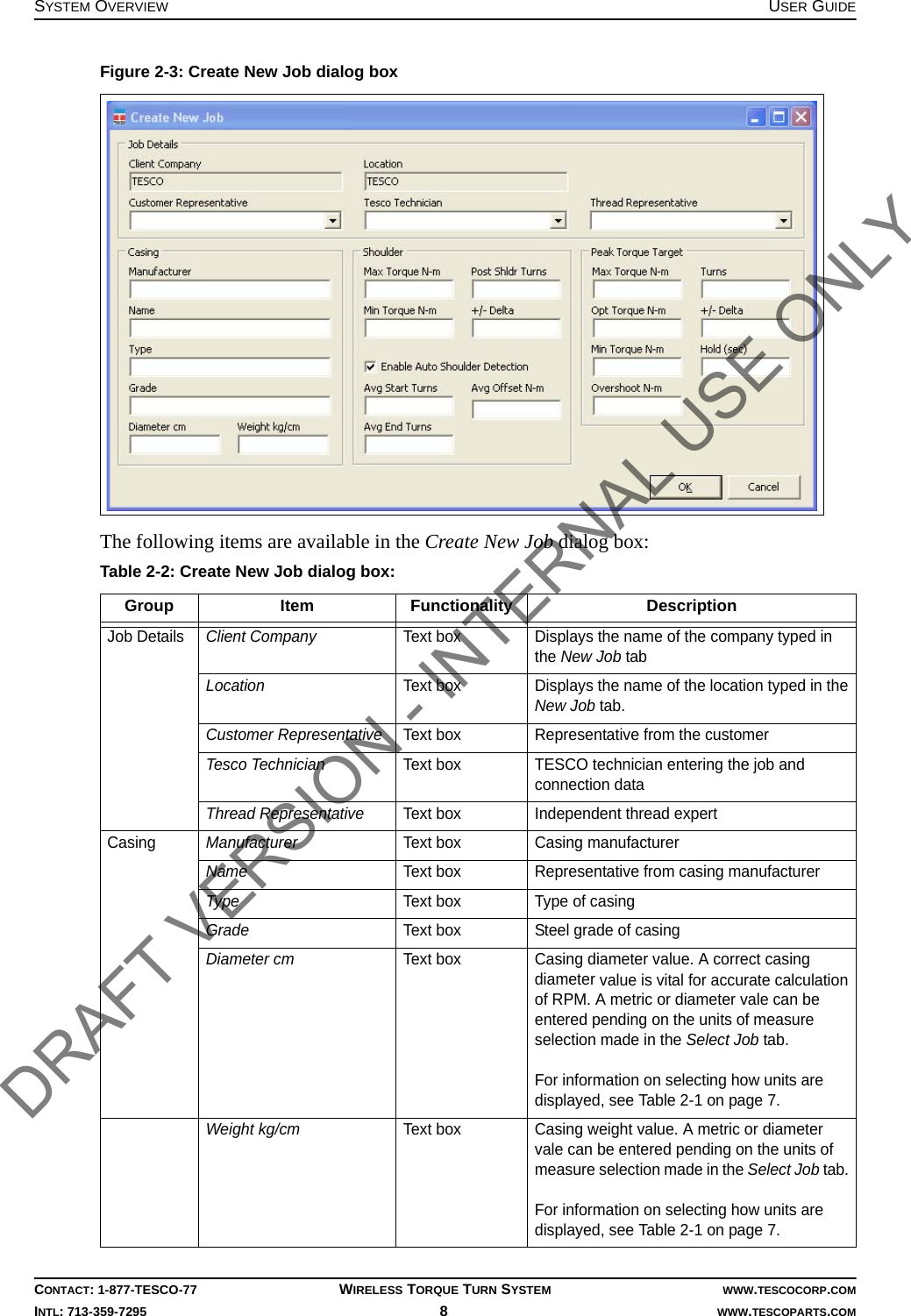 SYSTEM OVERVIEW USER GUIDECONTACT: 1-877-TESCO-77 WIRELESS TORQUE TURN SYSTEM WWW.TESCOCORP.COMINTL: 713-359-7295 8   WWW.TESCOPARTS.COMThe following items are available in the Create New Job dialog box:Figure 2-3: Create New Job dialog boxTable 2-2: Create New Job dialog box:Group Item Functionality DescriptionJob Details Client Company  Text box Displays the name of the company typed in the New Job tabLocation  Text box Displays the name of the location typed in the New Job tab.Customer Representative  Text box Representative from the customer Tesco Technician Text box TESCO technician entering the job and connection dataThread Representative Text box Independent thread expertCasing Manufacturer Text box Casing manufacturerName Text box Representative from casing manufacturerType Text box Type of casingGrade Text box Steel grade of casingDiameter cm Text box Casing diameter value. A correct casing diameter value is vital for accurate calculation of RPM. A metric or diameter vale can be entered pending on the units of measure selection made in the Select Job tab. For information on selecting how units are displayed, see Table 2-1 on page 7.Weight kg/cm Text box Casing weight value. A metric or diameter vale can be entered pending on the units of measure selection made in the Select Job tab. For information on selecting how units are displayed, see Table 2-1 on page 7.DRAFT VERSION - INTERNAL USE ONLY