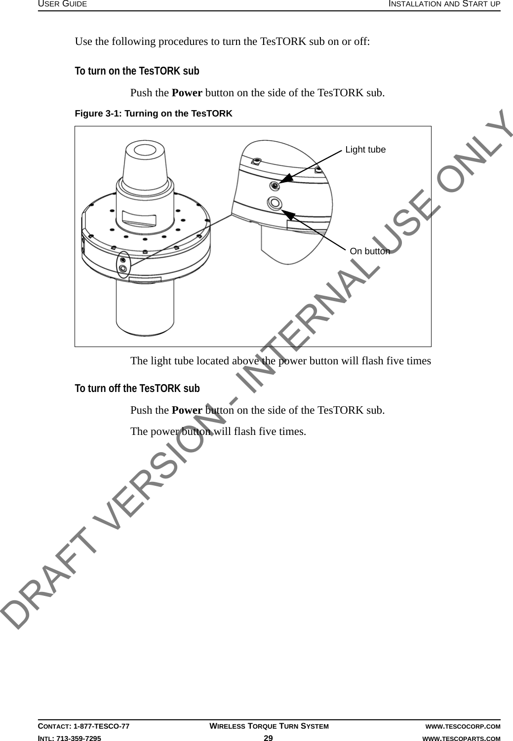 USER GUIDE INSTALLATION AND START UPCONTACT: 1-877-TESCO-77 WIRELESS TORQUE TURN SYSTEM WWW.TESCOCORP.COMINTL: 713-359-7295 29    WWW.TESCOPARTS.COMUse the following procedures to turn the TesTORK sub on or off:To turn on the TesTORK subPush the Power button on the side of the TesTORK sub.The light tube located above the power button will flash five timesTo turn off the TesTORK subPush the Power button on the side of the TesTORK sub.The power button will flash five times.Figure 3-1: Turning on the TesTORKOn buttonLight tubeDRAFT VERSION - INTERNAL USE ONLY