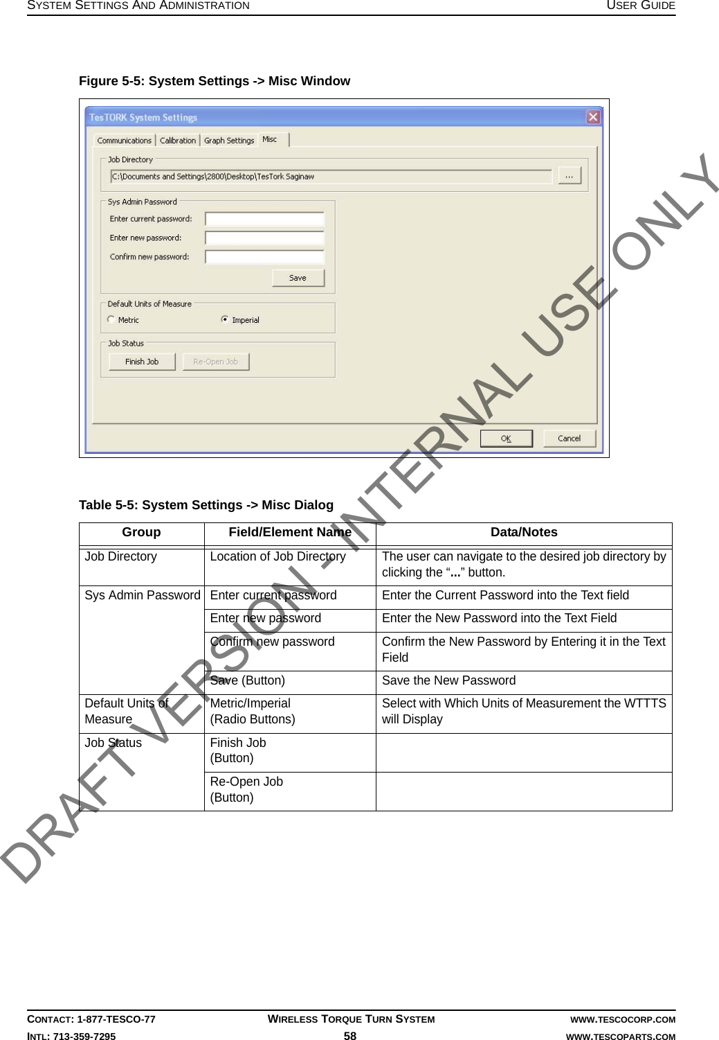 SYSTEM SETTINGS AND ADMINISTRATION USER GUIDECONTACT: 1-877-TESCO-77 WIRELESS TORQUE TURN SYSTEM WWW.TESCOCORP.COMINTL: 713-359-7295 58    WWW.TESCOPARTS.COMFigure 5-5: System Settings -&gt; Misc WindowTable 5-5: System Settings -&gt; Misc Dialog Group Field/Element Name Data/NotesJob Directory Location of Job Directory The user can navigate to the desired job directory by clicking the “...” button.Sys Admin Password Enter current password Enter the Current Password into the Text fieldEnter new password Enter the New Password into the Text FieldConfirm new password Confirm the New Password by Entering it in the Text FieldSave (Button) Save the New PasswordDefault Units of MeasureMetric/Imperial(Radio Buttons)Select with Which Units of Measurement the WTTTS will DisplayJob Status Finish Job(Button)Re-Open Job(Button)DRAFT VERSION - INTERNAL USE ONLY