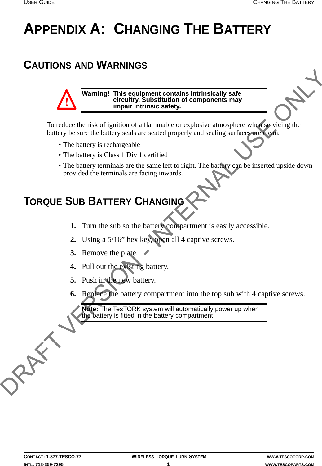 USER GUIDE CHANGING THE BATTERYCONTACT: 1-877-TESCO-77 WIRELESS TORQUE TURN SYSTEM WWW.TESCOCORP.COMINTL: 713-359-7295 1   WWW.TESCOPARTS.COMAPPENDIX A:  CHANGING THE BATTERYCAUTIONS AND WARNINGSWarning!  This equipment contains intrinsically safe circuitry. Substitution of components may impair intrinsic safety.To reduce the risk of ignition of a flammable or explosive atmosphere when servicing the battery be sure the battery seals are seated properly and sealing surfaces are clean.• The battery is rechargeable• The battery is Class 1 Div 1 certified• The battery terminals are the same left to right. The battery can be inserted upside down provided the terminals are facing inwards.TORQUE SUB BATTERY CHANGING1. Turn the sub so the battery compartment is easily accessible.2. Using a 5/16” hex key, open all 4 captive screws.3. Remove the plate.4. Pull out the existing battery.5. Push in the new battery.6. Replace the battery compartment into the top sub with 4 captive screws.Note: The TesTORK system will automatically power up when the battery is fitted in the battery compartment.! DRAFT VERSION - INTERNAL USE ONLY