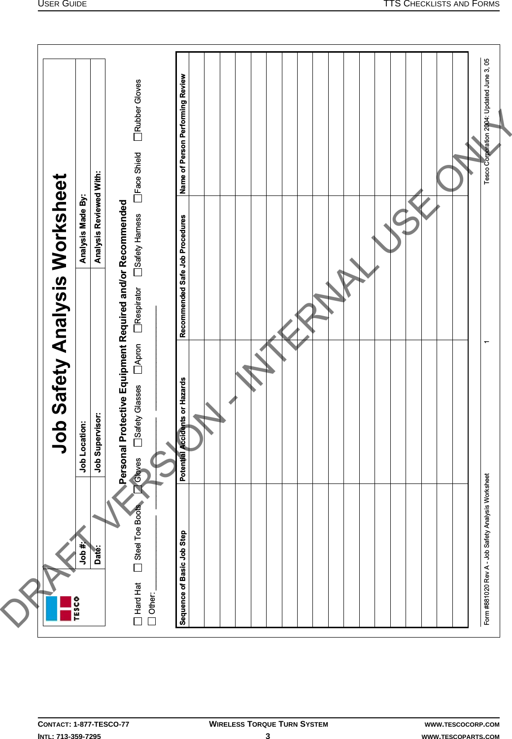USER GUIDE TTS CHECKLISTS AND FORMSCONTACT: 1-877-TESCO-77 WIRELESS TORQUE TURN SYSTEM WWW.TESCOCORP.COMINTL: 713-359-7295 3   WWW.TESCOPARTS.COMJob Safety Analysis Worksheet Job #:  Job Location:  Analysis Made By:  Date:  Job Supervisor:  Analysis Reviewed With:  Form #881020 Rev A - Job Safety Analysis Worksheet  1  Tesco Corporation 2004: Updated June 3, 05  Personal Protective Equipment Required and/or Recommended  Hard Hat       Steel Toe Boots       Gloves      Safety Glasses      Apron      Respirator      Safety Harness      Face Shield      Rubber Gloves  Other: _________________   _____________________   ________________________  Sequence of Basic Job Step  Potential Accidents or Hazards  Recommended Safe Job Procedures  Name of Person Performing Review                                                                          DRAFT VERSION - INTERNAL USE ONLY