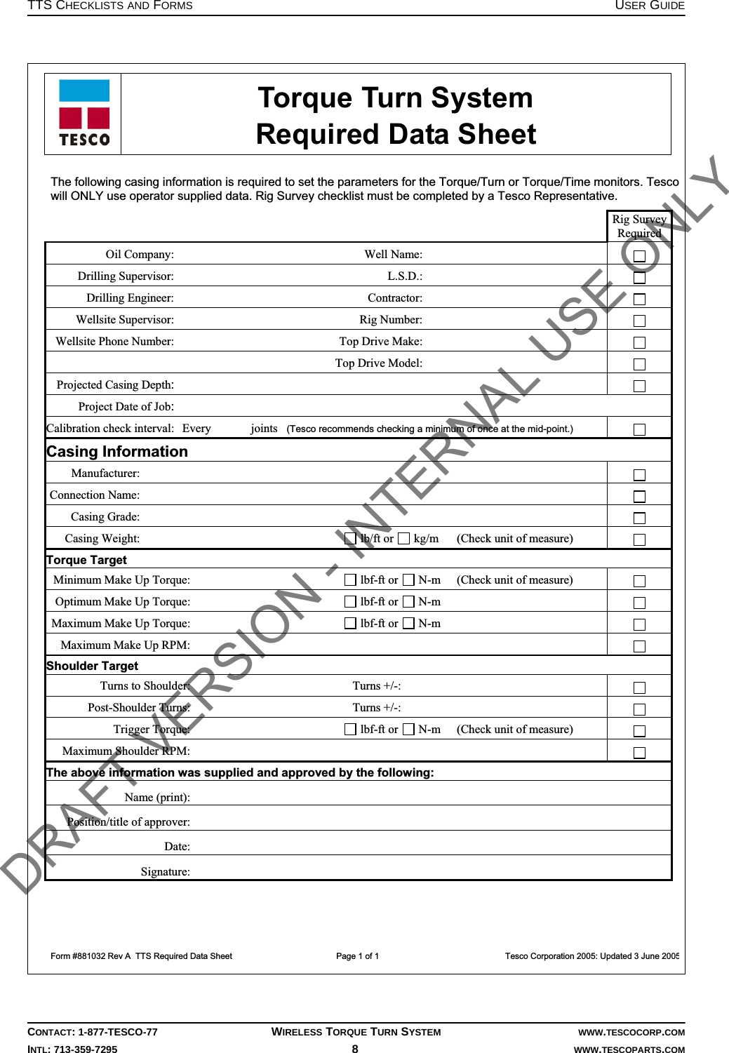 TTS CHECKLISTS AND FORMS USER GUIDECONTACT: 1-877-TESCO-77 WIRELESS TORQUE TURN SYSTEM WWW.TESCOCORP.COMINTL: 713-359-7295 8   WWW.TESCOPARTS.COM  Torque Turn System  Required Data Sheet  Form #881032 Rev A  TTS Required Data Sheet                  Page 1 of 1                                                      Tesco Corporation 2005: Updated 3 June 2005The following casing information is required to set the parameters for the Torque/Turn or Torque/Time monitors. Tescowill ONLY use operator supplied data. Rig Survey checklist must be completed by a Tesco Representative.    Rig Survey Required Oil Company:        Well Name:         Drilling Supervisor:        L.S.D.:         Drilling Engineer:        Contractor:         Wellsite Supervisor:        Rig Number:         Wellsite Phone Number:        Top Drive Make:            Top Drive Model:         Projected Casing Depth:         Project Date of Job:        Calibration check interval:  Every       joints   (Tesco recommends checking a minimum of once at the mid-point.)  Casing Information Manufacturer:         Connection Name:         Casing Grade:         Casing Weight:         lb/ft or   kg/m (Check unit of measure)   Torque Target Minimum Make Up Torque:         lbf-ft or   N-m (Check unit of measure)  Optimum Make Up Torque:         lbf-ft or   N-m    Maximum Make Up Torque:         lbf-ft or   N-m    Maximum Make Up RPM:             Shoulder Target Turns to Shoulder:        Turns +/-:         Post-Shoulder Turns:        Turns +/-:          Trigger Torque:         lbf-ft or   N-m (Check unit of measure)   Maximum Shoulder RPM:             The above information was supplied and approved by the following: Name (print):       Position/title of approver:       Date:       Signature:        DRAFT VERSION - INTERNAL USE ONLY