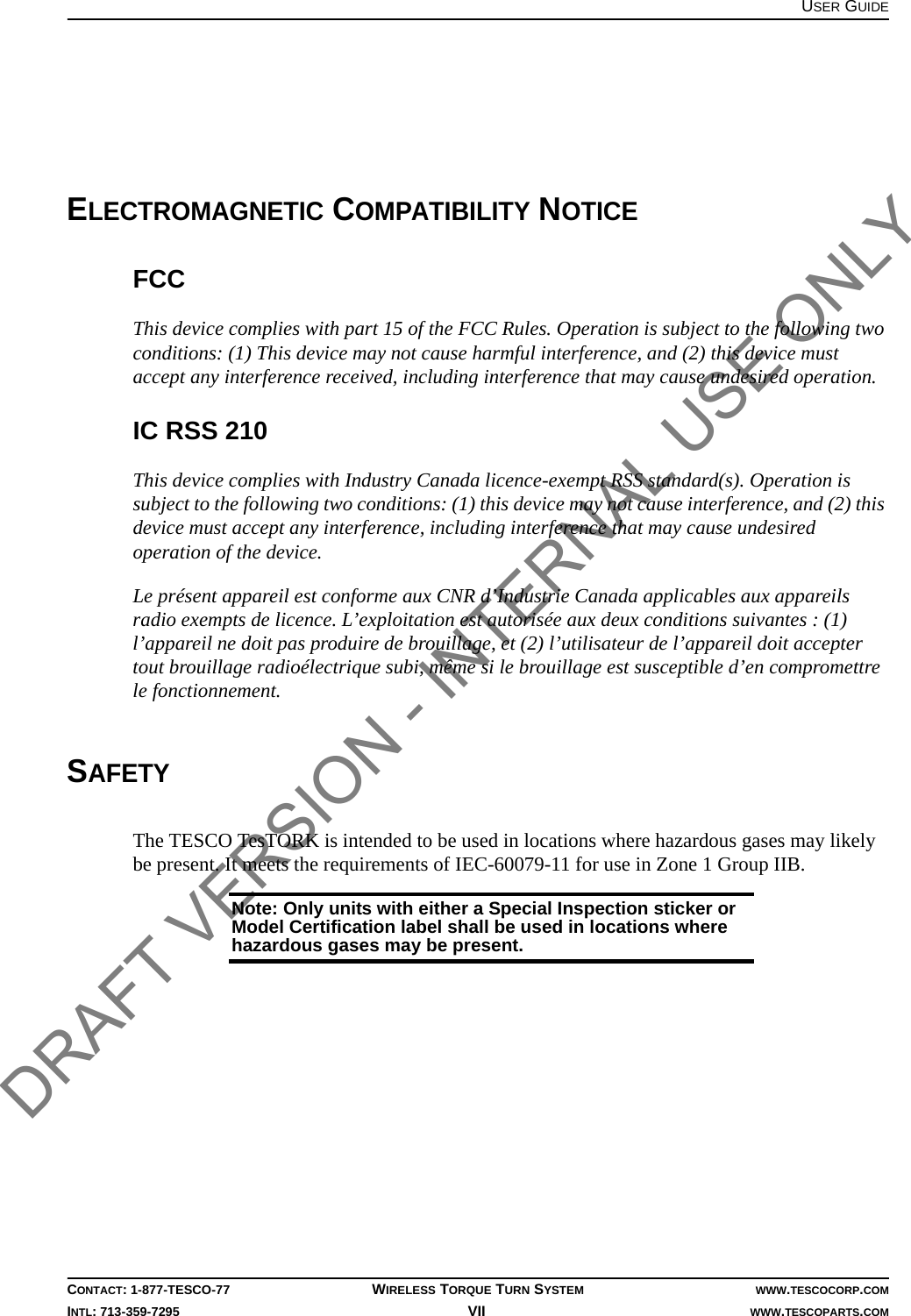 USER GUIDECONTACT: 1-877-TESCO-77 WIRELESS TORQUE TURN SYSTEM WWW.TESCOCORP.COMINTL: 713-359-7295 VII    WWW.TESCOPARTS.COMELECTROMAGNETIC COMPATIBILITY NOTICEFCCThis device complies with part 15 of the FCC Rules. Operation is subject to the following two conditions: (1) This device may not cause harmful interference, and (2) this device must accept any interference received, including interference that may cause undesired operation.IC RSS 210This device complies with Industry Canada licence-exempt RSS standard(s). Operation is subject to the following two conditions: (1) this device may not cause interference, and (2) this device must accept any interference, including interference that may cause undesired operation of the device.Le présent appareil est conforme aux CNR d’Industrie Canada applicables aux appareils radio exempts de licence. L’exploitation est autorisée aux deux conditions suivantes : (1) l’appareil ne doit pas produire de brouillage, et (2) l’utilisateur de l’appareil doit accepter tout brouillage radioélectrique subi, même si le brouillage est susceptible d’en compromettre le fonctionnement.SAFETYThe TESCO TesTORK is intended to be used in locations where hazardous gases may likely be present. It meets the requirements of IEC-60079-11 for use in Zone 1 Group IIB.Note: Only units with either a Special Inspection sticker or Model Certification label shall be used in locations where hazardous gases may be present. DRAFT VERSION - INTERNAL USE ONLY