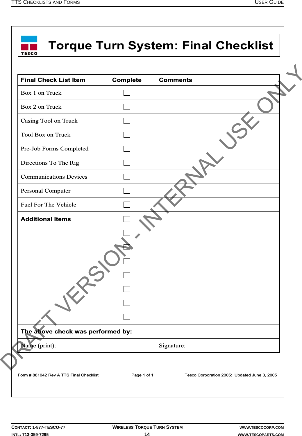 TTS CHECKLISTS AND FORMS USER GUIDECONTACT: 1-877-TESCO-77 WIRELESS TORQUE TURN SYSTEM WWW.TESCOCORP.COMINTL: 713-359-7295 14    WWW.TESCOPARTS.COM Torque Turn System: Final Checklist Form # 881042 Rev A TTS Final Checklist                Page 1 of 1                          Tesco Corporation 2005:  Updated June 3, 2005   Final Check List Item  Complete  Comments Box 1 on Truck    Box 2 on Truck    Casing Tool on Truck    Tool Box on Truck    Pre-Job Forms Completed    Directions To The Rig    Communications Devices    Personal Computer    Fuel For The Vehicle    Additional Items                         The above check was performed by: Name (print):  Signature:  DRAFT VERSION - INTERNAL USE ONLY
