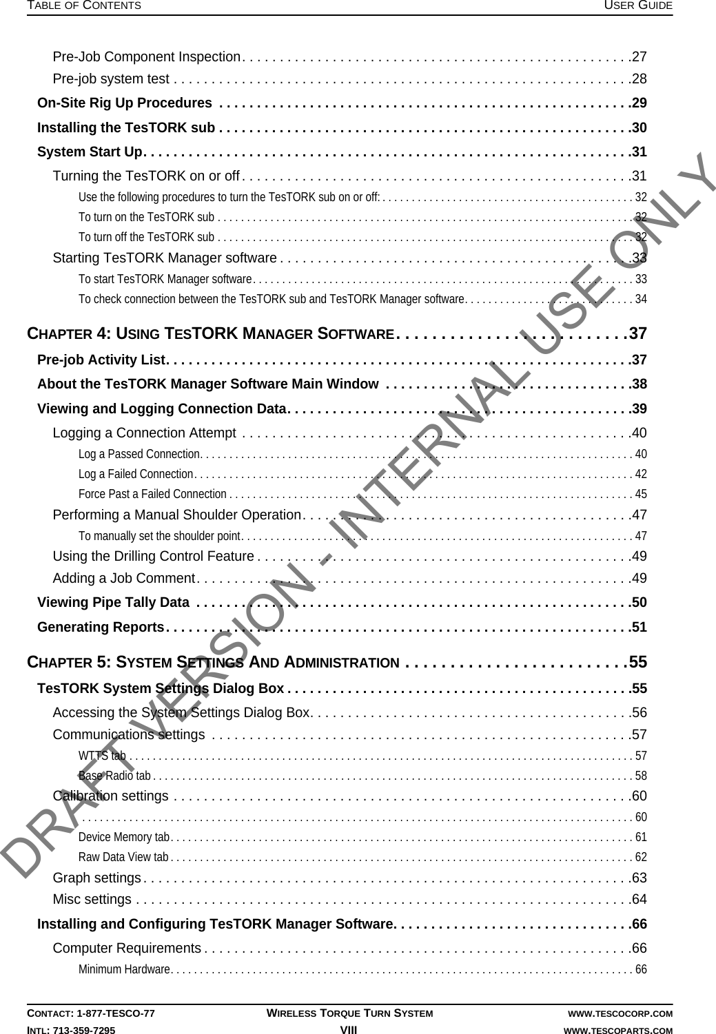 TABLE OF CONTENTS USER GUIDECONTACT: 1-877-TESCO-77 WIRELESS TORQUE TURN SYSTEM WWW.TESCOCORP.COMINTL: 713-359-7295 VIII    WWW.TESCOPARTS.COMPre-Job Component Inspection. . . . . . . . . . . . . . . . . . . . . . . . . . . . . . . . . . . . . . . . . . . . . . . . . . . .27Pre-job system test . . . . . . . . . . . . . . . . . . . . . . . . . . . . . . . . . . . . . . . . . . . . . . . . . . . . . . . . . . . . .28On-Site Rig Up Procedures  . . . . . . . . . . . . . . . . . . . . . . . . . . . . . . . . . . . . . . . . . . . . . . . . . . . . . . .29Installing the TesTORK sub . . . . . . . . . . . . . . . . . . . . . . . . . . . . . . . . . . . . . . . . . . . . . . . . . . . . . . .30System Start Up. . . . . . . . . . . . . . . . . . . . . . . . . . . . . . . . . . . . . . . . . . . . . . . . . . . . . . . . . . . . . . . . .31Turning the TesTORK on or off. . . . . . . . . . . . . . . . . . . . . . . . . . . . . . . . . . . . . . . . . . . . . . . . . . . .31Use the following procedures to turn the TesTORK sub on or off: . . . . . . . . . . . . . . . . . . . . . . . . . . . . . . . . . . . . . . . . . . . 32To turn on the TesTORK sub . . . . . . . . . . . . . . . . . . . . . . . . . . . . . . . . . . . . . . . . . . . . . . . . . . . . . . . . . . . . . . . . . . . . . . . 32To turn off the TesTORK sub . . . . . . . . . . . . . . . . . . . . . . . . . . . . . . . . . . . . . . . . . . . . . . . . . . . . . . . . . . . . . . . . . . . . . . . 32Starting TesTORK Manager software . . . . . . . . . . . . . . . . . . . . . . . . . . . . . . . . . . . . . . . . . . . . . . .33To start TesTORK Manager software. . . . . . . . . . . . . . . . . . . . . . . . . . . . . . . . . . . . . . . . . . . . . . . . . . . . . . . . . . . . . . . . . 33To check connection between the TesTORK sub and TesTORK Manager software. . . . . . . . . . . . . . . . . . . . . . . . . . . . .34CHAPTER 4: USING TESTORK MANAGER SOFTWARE. . . . . . . . . . . . . . . . . . . . . . . . . .37Pre-job Activity List. . . . . . . . . . . . . . . . . . . . . . . . . . . . . . . . . . . . . . . . . . . . . . . . . . . . . . . . . . . . . .37About the TesTORK Manager Software Main Window  . . . . . . . . . . . . . . . . . . . . . . . . . . . . . . . . .38Viewing and Logging Connection Data. . . . . . . . . . . . . . . . . . . . . . . . . . . . . . . . . . . . . . . . . . . . . .39Logging a Connection Attempt . . . . . . . . . . . . . . . . . . . . . . . . . . . . . . . . . . . . . . . . . . . . . . . . . . . .40Log a Passed Connection. . . . . . . . . . . . . . . . . . . . . . . . . . . . . . . . . . . . . . . . . . . . . . . . . . . . . . . . . . . . . . . . . . . . . . . . . . 40Log a Failed Connection. . . . . . . . . . . . . . . . . . . . . . . . . . . . . . . . . . . . . . . . . . . . . . . . . . . . . . . . . . . . . . . . . . . . . . . . . . . 42Force Past a Failed Connection . . . . . . . . . . . . . . . . . . . . . . . . . . . . . . . . . . . . . . . . . . . . . . . . . . . . . . . . . . . . . . . . . . . . . 45Performing a Manual Shoulder Operation. . . . . . . . . . . . . . . . . . . . . . . . . . . . . . . . . . . . . . . . . . . .47To manually set the shoulder point. . . . . . . . . . . . . . . . . . . . . . . . . . . . . . . . . . . . . . . . . . . . . . . . . . . . . . . . . . . . . . . . . . . 47Using the Drilling Control Feature . . . . . . . . . . . . . . . . . . . . . . . . . . . . . . . . . . . . . . . . . . . . . . . . . .49Adding a Job Comment. . . . . . . . . . . . . . . . . . . . . . . . . . . . . . . . . . . . . . . . . . . . . . . . . . . . . . . . . .49Viewing Pipe Tally Data  . . . . . . . . . . . . . . . . . . . . . . . . . . . . . . . . . . . . . . . . . . . . . . . . . . . . . . . . . .50Generating Reports. . . . . . . . . . . . . . . . . . . . . . . . . . . . . . . . . . . . . . . . . . . . . . . . . . . . . . . . . . . . . .51CHAPTER 5: SYSTEM SETTINGS AND ADMINISTRATION . . . . . . . . . . . . . . . . . . . . . . . . .55TesTORK System Settings Dialog Box . . . . . . . . . . . . . . . . . . . . . . . . . . . . . . . . . . . . . . . . . . . . . .55Accessing the System Settings Dialog Box. . . . . . . . . . . . . . . . . . . . . . . . . . . . . . . . . . . . . . . . . . .56Communications settings  . . . . . . . . . . . . . . . . . . . . . . . . . . . . . . . . . . . . . . . . . . . . . . . . . . . . . . . .57WTTS tab . . . . . . . . . . . . . . . . . . . . . . . . . . . . . . . . . . . . . . . . . . . . . . . . . . . . . . . . . . . . . . . . . . . . . . . . . . . . . . . . . . . . . . 57Base Radio tab . . . . . . . . . . . . . . . . . . . . . . . . . . . . . . . . . . . . . . . . . . . . . . . . . . . . . . . . . . . . . . . . . . . . . . . . . . . . . . . . . . 58Calibration settings . . . . . . . . . . . . . . . . . . . . . . . . . . . . . . . . . . . . . . . . . . . . . . . . . . . . . . . . . . . . .60 . . . . . . . . . . . . . . . . . . . . . . . . . . . . . . . . . . . . . . . . . . . . . . . . . . . . . . . . . . . . . . . . . . . . . . . . . . . . . . . . . . . . . . . . . . . . . . 60Device Memory tab. . . . . . . . . . . . . . . . . . . . . . . . . . . . . . . . . . . . . . . . . . . . . . . . . . . . . . . . . . . . . . . . . . . . . . . . . . . . . . . 61Raw Data View tab . . . . . . . . . . . . . . . . . . . . . . . . . . . . . . . . . . . . . . . . . . . . . . . . . . . . . . . . . . . . . . . . . . . . . . . . . . . . . . . 62Graph settings. . . . . . . . . . . . . . . . . . . . . . . . . . . . . . . . . . . . . . . . . . . . . . . . . . . . . . . . . . . . . . . . .63Misc settings . . . . . . . . . . . . . . . . . . . . . . . . . . . . . . . . . . . . . . . . . . . . . . . . . . . . . . . . . . . . . . . . . .64Installing and Configuring TesTORK Manager Software. . . . . . . . . . . . . . . . . . . . . . . . . . . . . . . .66Computer Requirements . . . . . . . . . . . . . . . . . . . . . . . . . . . . . . . . . . . . . . . . . . . . . . . . . . . . . . . . .66Minimum Hardware. . . . . . . . . . . . . . . . . . . . . . . . . . . . . . . . . . . . . . . . . . . . . . . . . . . . . . . . . . . . . . . . . . . . . . . . . . . . . . . 66DRAFT VERSION - INTERNAL USE ONLY