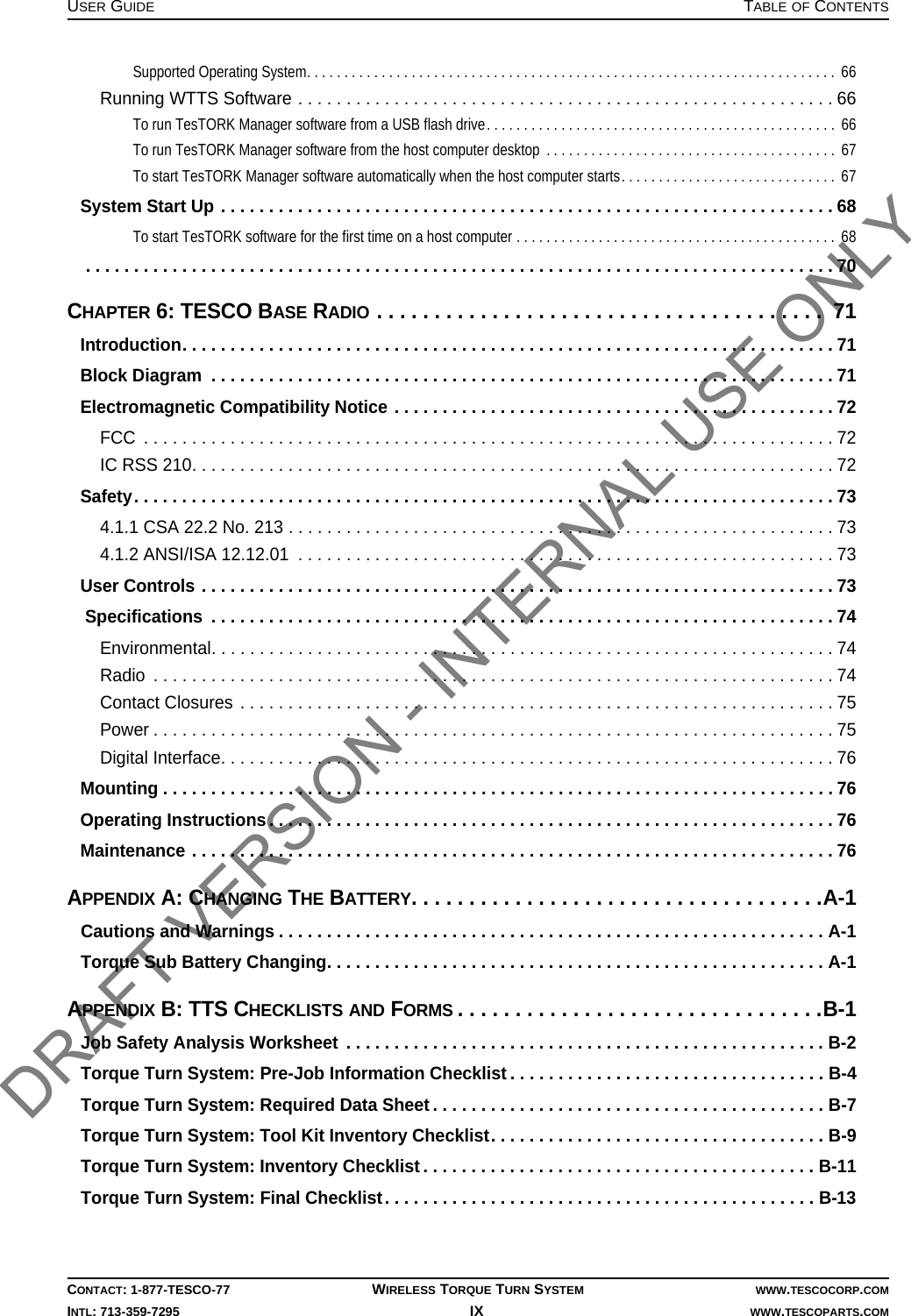 USER GUIDE TABLE OF CONTENTSCONTACT: 1-877-TESCO-77 WIRELESS TORQUE TURN SYSTEM WWW.TESCOCORP.COMINTL: 713-359-7295 IX    WWW.TESCOPARTS.COMSupported Operating System. . . . . . . . . . . . . . . . . . . . . . . . . . . . . . . . . . . . . . . . . . . . . . . . . . . . . . . . . . . . . . . . . . . . . . .  66Running WTTS Software . . . . . . . . . . . . . . . . . . . . . . . . . . . . . . . . . . . . . . . . . . . . . . . . . . . . . . . . 66To run TesTORK Manager software from a USB flash drive. . . . . . . . . . . . . . . . . . . . . . . . . . . . . . . . . . . . . . . . . . . . . . .  66To run TesTORK Manager software from the host computer desktop  . . . . . . . . . . . . . . . . . . . . . . . . . . . . . . . . . . . . . . .  67To start TesTORK Manager software automatically when the host computer starts. . . . . . . . . . . . . . . . . . . . . . . . . . . . .  67System Start Up . . . . . . . . . . . . . . . . . . . . . . . . . . . . . . . . . . . . . . . . . . . . . . . . . . . . . . . . . . . . . . . . 68To start TesTORK software for the first time on a host computer . . . . . . . . . . . . . . . . . . . . . . . . . . . . . . . . . . . . . . . . . . .  68 . . . . . . . . . . . . . . . . . . . . . . . . . . . . . . . . . . . . . . . . . . . . . . . . . . . . . . . . . . . . . . . . . . . . . . . . . . . . . . 70CHAPTER 6: TESCO BASE RADIO . . . . . . . . . . . . . . . . . . . . . . . . . . . . . . . . . . . . . . .  71Introduction. . . . . . . . . . . . . . . . . . . . . . . . . . . . . . . . . . . . . . . . . . . . . . . . . . . . . . . . . . . . . . . . . . . . 71Block Diagram  . . . . . . . . . . . . . . . . . . . . . . . . . . . . . . . . . . . . . . . . . . . . . . . . . . . . . . . . . . . . . . . . . 71Electromagnetic Compatibility Notice . . . . . . . . . . . . . . . . . . . . . . . . . . . . . . . . . . . . . . . . . . . . . .72FCC  . . . . . . . . . . . . . . . . . . . . . . . . . . . . . . . . . . . . . . . . . . . . . . . . . . . . . . . . . . . . . . . . . . . . . . . . 72IC RSS 210. . . . . . . . . . . . . . . . . . . . . . . . . . . . . . . . . . . . . . . . . . . . . . . . . . . . . . . . . . . . . . . . . . . 72Safety. . . . . . . . . . . . . . . . . . . . . . . . . . . . . . . . . . . . . . . . . . . . . . . . . . . . . . . . . . . . . . . . . . . . . . . . . 734.1.1 CSA 22.2 No. 213 . . . . . . . . . . . . . . . . . . . . . . . . . . . . . . . . . . . . . . . . . . . . . . . . . . . . . . . . . 734.1.2 ANSI/ISA 12.12.01  . . . . . . . . . . . . . . . . . . . . . . . . . . . . . . . . . . . . . . . . . . . . . . . . . . . . . . . . 73User Controls . . . . . . . . . . . . . . . . . . . . . . . . . . . . . . . . . . . . . . . . . . . . . . . . . . . . . . . . . . . . . . . . . . 73 Specifications  . . . . . . . . . . . . . . . . . . . . . . . . . . . . . . . . . . . . . . . . . . . . . . . . . . . . . . . . . . . . . . . . . 74Environmental. . . . . . . . . . . . . . . . . . . . . . . . . . . . . . . . . . . . . . . . . . . . . . . . . . . . . . . . . . . . . . . . . 74Radio  . . . . . . . . . . . . . . . . . . . . . . . . . . . . . . . . . . . . . . . . . . . . . . . . . . . . . . . . . . . . . . . . . . . . . . . 74Contact Closures . . . . . . . . . . . . . . . . . . . . . . . . . . . . . . . . . . . . . . . . . . . . . . . . . . . . . . . . . . . . . . 75Power . . . . . . . . . . . . . . . . . . . . . . . . . . . . . . . . . . . . . . . . . . . . . . . . . . . . . . . . . . . . . . . . . . . . . . . 75Digital Interface. . . . . . . . . . . . . . . . . . . . . . . . . . . . . . . . . . . . . . . . . . . . . . . . . . . . . . . . . . . . . . . . 76Mounting . . . . . . . . . . . . . . . . . . . . . . . . . . . . . . . . . . . . . . . . . . . . . . . . . . . . . . . . . . . . . . . . . . . . . . 76Operating Instructions. . . . . . . . . . . . . . . . . . . . . . . . . . . . . . . . . . . . . . . . . . . . . . . . . . . . . . . . . . . 76Maintenance . . . . . . . . . . . . . . . . . . . . . . . . . . . . . . . . . . . . . . . . . . . . . . . . . . . . . . . . . . . . . . . . . . . 76APPENDIX A: CHANGING THE BATTERY. . . . . . . . . . . . . . . . . . . . . . . . . . . . . . . . . . . .A-1Cautions and Warnings . . . . . . . . . . . . . . . . . . . . . . . . . . . . . . . . . . . . . . . . . . . . . . . . . . . . . . . . . A-1Torque Sub Battery Changing. . . . . . . . . . . . . . . . . . . . . . . . . . . . . . . . . . . . . . . . . . . . . . . . . . . . A-1APPENDIX B: TTS CHECKLISTS AND FORMS. . . . . . . . . . . . . . . . . . . . . . . . . . . . . . . .B-1Job Safety Analysis Worksheet  . . . . . . . . . . . . . . . . . . . . . . . . . . . . . . . . . . . . . . . . . . . . . . . . . . B-2Torque Turn System: Pre-Job Information Checklist . . . . . . . . . . . . . . . . . . . . . . . . . . . . . . . . . B-4Torque Turn System: Required Data Sheet . . . . . . . . . . . . . . . . . . . . . . . . . . . . . . . . . . . . . . . . . B-7Torque Turn System: Tool Kit Inventory Checklist. . . . . . . . . . . . . . . . . . . . . . . . . . . . . . . . . . . B-9Torque Turn System: Inventory Checklist . . . . . . . . . . . . . . . . . . . . . . . . . . . . . . . . . . . . . . . . . B-11Torque Turn System: Final Checklist. . . . . . . . . . . . . . . . . . . . . . . . . . . . . . . . . . . . . . . . . . . . . B-13DRAFT VERSION - INTERNAL USE ONLY