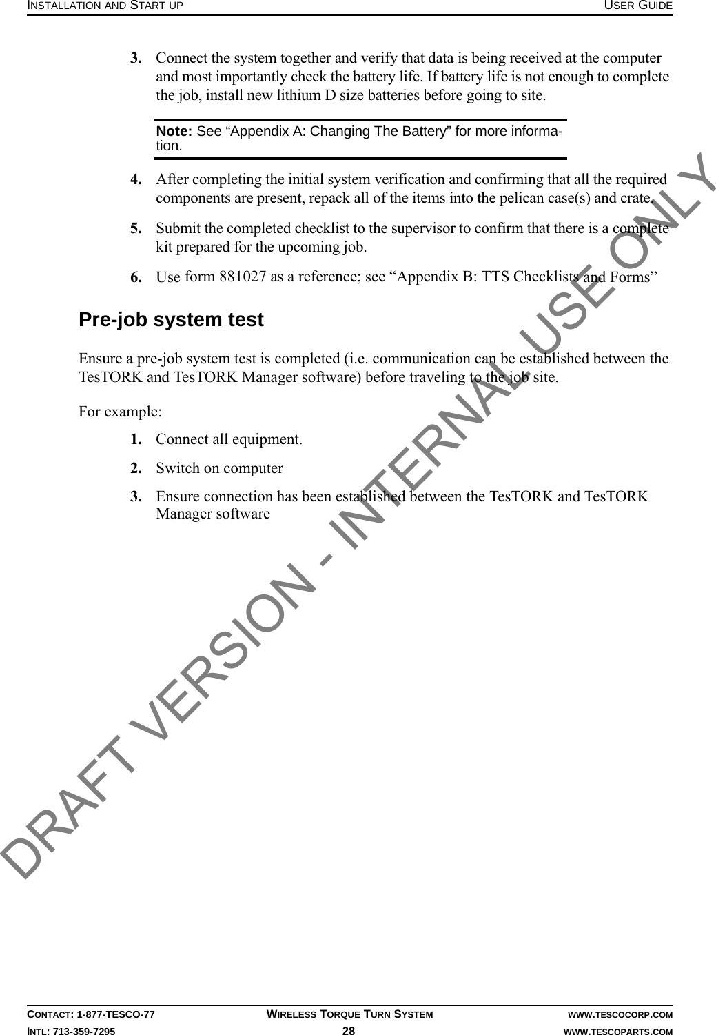 INSTALLATION AND START UP USER GUIDECONTACT: 1-877-TESCO-77 WIRELESS TORQUE TURN SYSTEM WWW.TESCOCORP.COMINTL: 713-359-7295 28    WWW.TESCOPARTS.COM3. Connect the system together and verify that data is being received at the computer and most importantly check the battery life. If battery life is not enough to complete the job, install new lithium D size batteries before going to site.Note: See “Appendix A: Changing The Battery” for more informa-tion.4. After completing the initial system verification and confirming that all the required components are present, repack all of the items into the pelican case(s) and crate.5. Submit the completed checklist to the supervisor to confirm that there is a complete kit prepared for the upcoming job.6. Use form 881027 as a reference; see “Appendix B: TTS Checklists and Forms”Pre-job system testEnsure a pre-job system test is completed (i.e. communication can be established between the TesTORK and TesTORK Manager software) before traveling to the job site.For example:1. Connect all equipment.2. Switch on computer3. Ensure connection has been established between the TesTORK and TesTORK Manager softwareDRAFT VERSION - INTERNAL USE ONLY