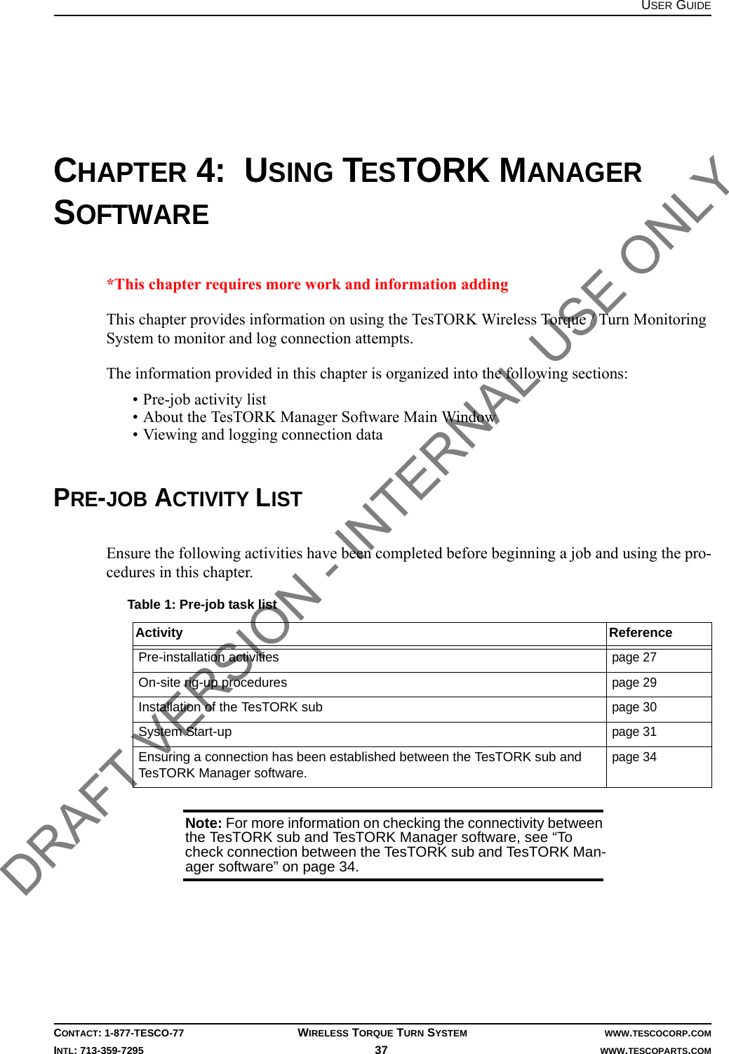 USER GUIDECONTACT: 1-877-TESCO-77 WIRELESS TORQUE TURN SYSTEM WWW.TESCOCORP.COMINTL: 713-359-7295 37    WWW.TESCOPARTS.COMCHAPTER 4:  USING TESTORK MANAGER SOFTWARE*This chapter requires more work and information addingThis chapter provides information on using the TesTORK Wireless Torque / Turn Monitoring System to monitor and log connection attempts.The information provided in this chapter is organized into the following sections:• Pre-job activity list• About the TesTORK Manager Software Main Window• Viewing and logging connection dataPRE-JOB ACTIVITY LISTEnsure the following activities have been completed before beginning a job and using the pro-cedures in this chapter. Note: For more information on checking the connectivity between the TesTORK sub and TesTORK Manager software, see “To check connection between the TesTORK sub and TesTORK Man-ager software” on page 34.Table 1: Pre-job task listActivity ReferencePre-installation activitiespage 27On-site rig-up procedurespage 29Installation of the TesTORK subpage 30System Start-uppage 31Ensuring a connection has been established between the TesTORK sub and TesTORK Manager software.page 34DRAFT VERSION - INTERNAL USE ONLY