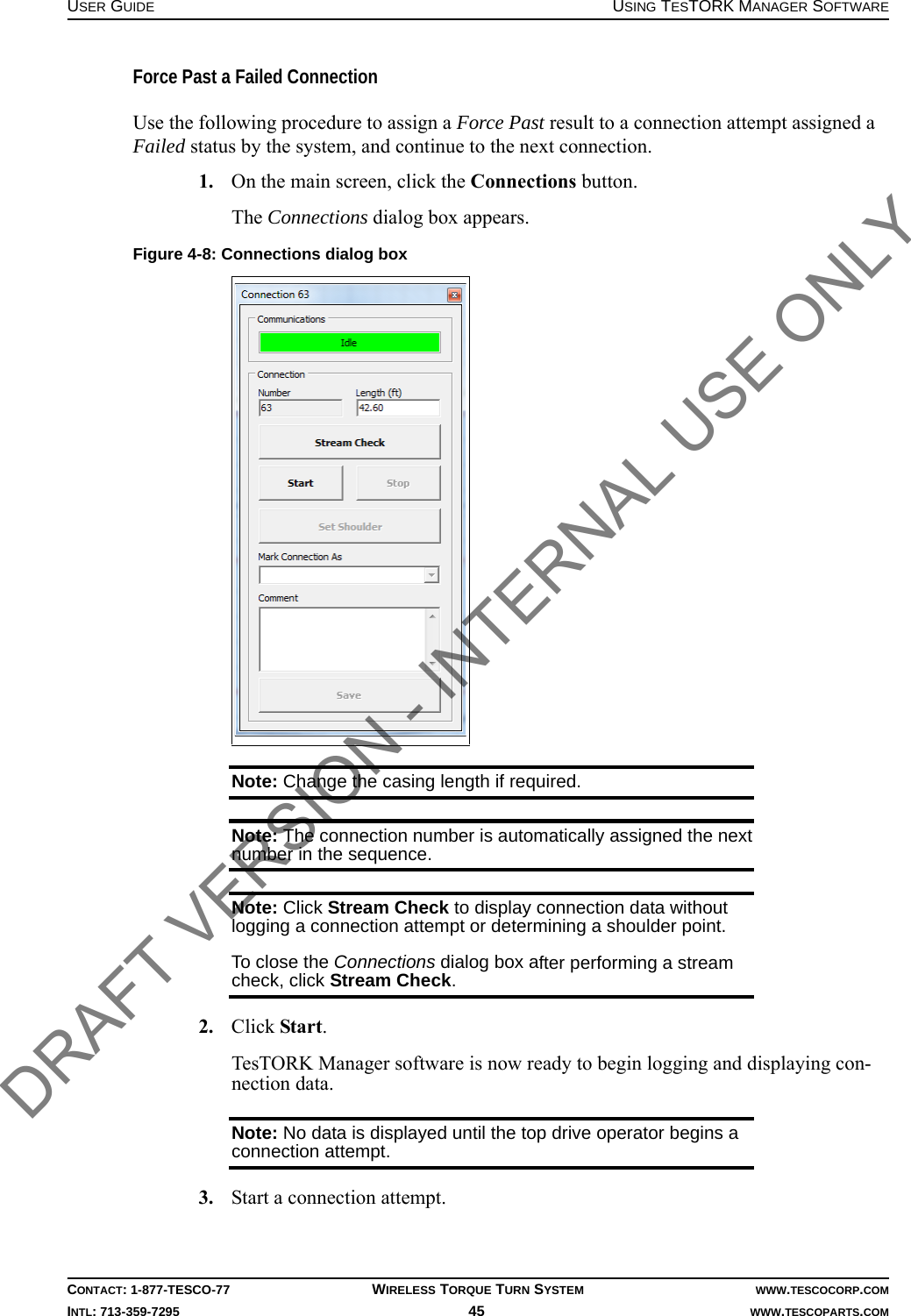 USER GUIDE USING TESTORK MANAGER SOFTWARECONTACT: 1-877-TESCO-77 WIRELESS TORQUE TURN SYSTEM WWW.TESCOCORP.COMINTL: 713-359-7295 45    WWW.TESCOPARTS.COMForce Past a Failed ConnectionUse the following procedure to assign a Force Past result to a connection attempt assigned a Failed status by the system, and continue to the next connection.1. On the main screen, click the Connections button.The Connections dialog box appears.Note: Change the casing length if required.Note: The connection number is automatically assigned the next number in the sequence.Note: Click Stream Check to display connection data without logging a connection attempt or determining a shoulder point.To close the Connections dialog box after performing a stream check, click Stream Check.2. Click Start.TesTORK Manager software is now ready to begin logging and displaying con-nection data.Note: No data is displayed until the top drive operator begins a connection attempt. 3. Start a connection attempt.Figure 4-8: Connections dialog boxDRAFT VERSION - INTERNAL USE ONLY