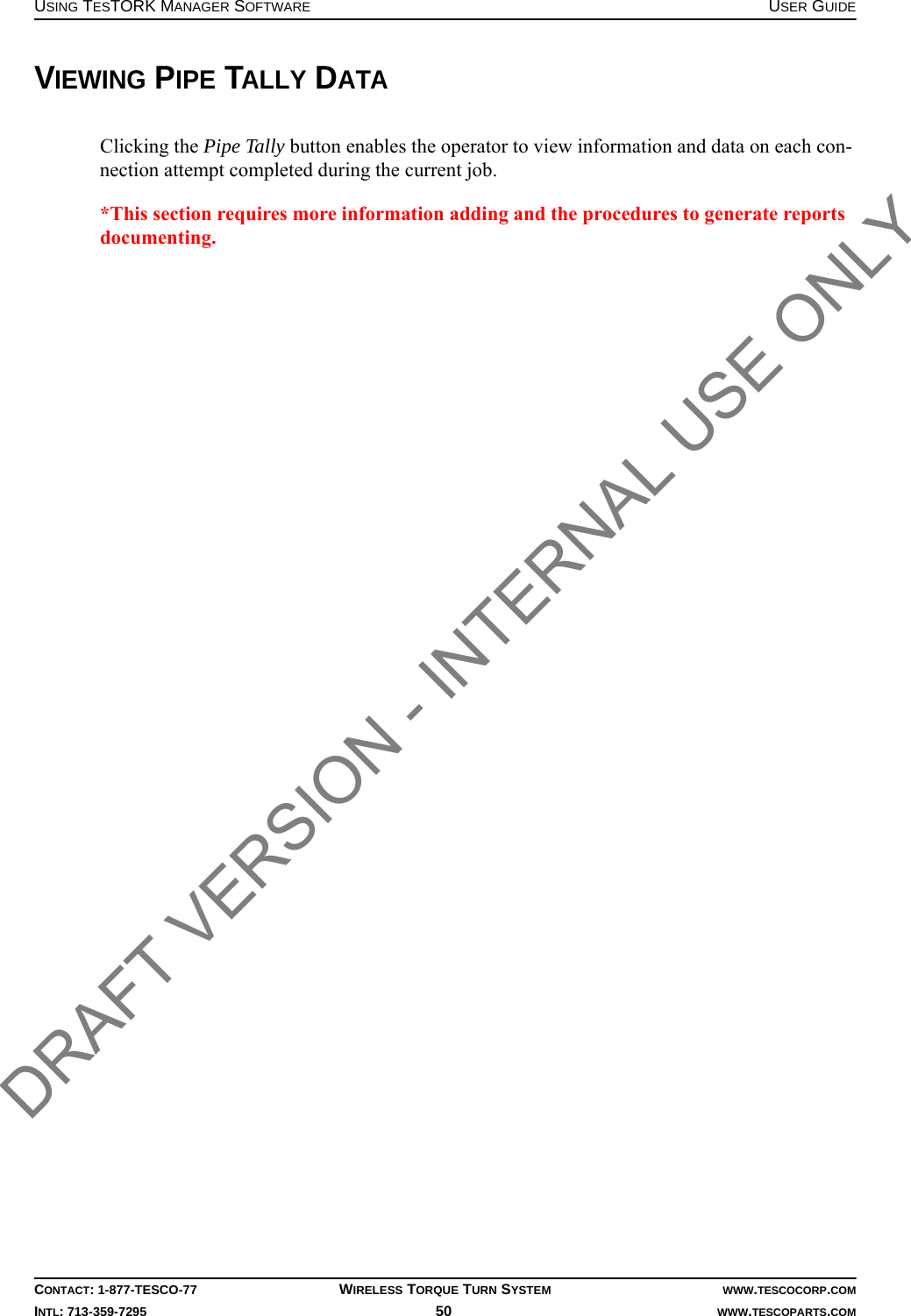USING TESTORK MANAGER SOFTWARE USER GUIDECONTACT: 1-877-TESCO-77 WIRELESS TORQUE TURN SYSTEM WWW.TESCOCORP.COMINTL: 713-359-7295 50    WWW.TESCOPARTS.COMVIEWING PIPE TALLY DATAClicking the Pipe Tally button enables the operator to view information and data on each con-nection attempt completed during the current job.*This section requires more information adding and the procedures to generate reports documenting.DRAFT VERSION - INTERNAL USE ONLY