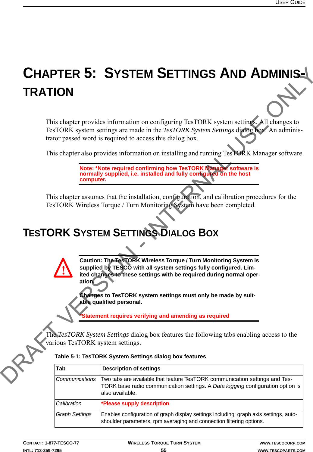 USER GUIDECONTACT: 1-877-TESCO-77 WIRELESS TORQUE TURN SYSTEM WWW.TESCOCORP.COMINTL: 713-359-7295 55    WWW.TESCOPARTS.COMCHAPTER 5:  SYSTEM SETTINGS AND ADMINIS-TRATIONThis chapter provides information on configuring TesTORK system settings. All changes to TesTORK system settings are made in the TesTORK System Settings dialog box. An adminis-trator passed word is required to access this dialog box.This chapter also provides information on installing and running TesTORK Manager software. Note: *Note required confirming how TesTORK Manager software is normally supplied, i.e. installed and fully configured on the host computer.This chapter assumes that the installation, configuration, and calibration procedures for the TesTORK Wireless Torque / Turn Monitoring System have been completed.TESTORK SYSTEM SETTINGS DIALOG BOXCaution: The TesTORK Wireless Torque / Turn Monitoring System is supplied by TESCO with all system settings fully configured. Lim-ited changes to these settings with be required during normal oper-ation. Changes to TesTORK system settings must only be made by suit-able qualified personal. *Statement requires verifying and amending as requiredThe TesTORK System Settings dialog box features the following tabs enabling access to the various TesTORK system settings.Table 5-1: TesTORK System Settings dialog box featuresTabDescription of settingsCommunications Two tabs are available that feature TesTORK communication settings and Tes-TORK base radio communication settings. A Data logging configuration option is also available.Calibration*Please supply descriptionGraph Settings Enables configuration of graph display settings including; graph axis settings, auto-shoulder parameters, rpm averaging and connection filtering options.! DRAFT VERSION - INTERNAL USE ONLY