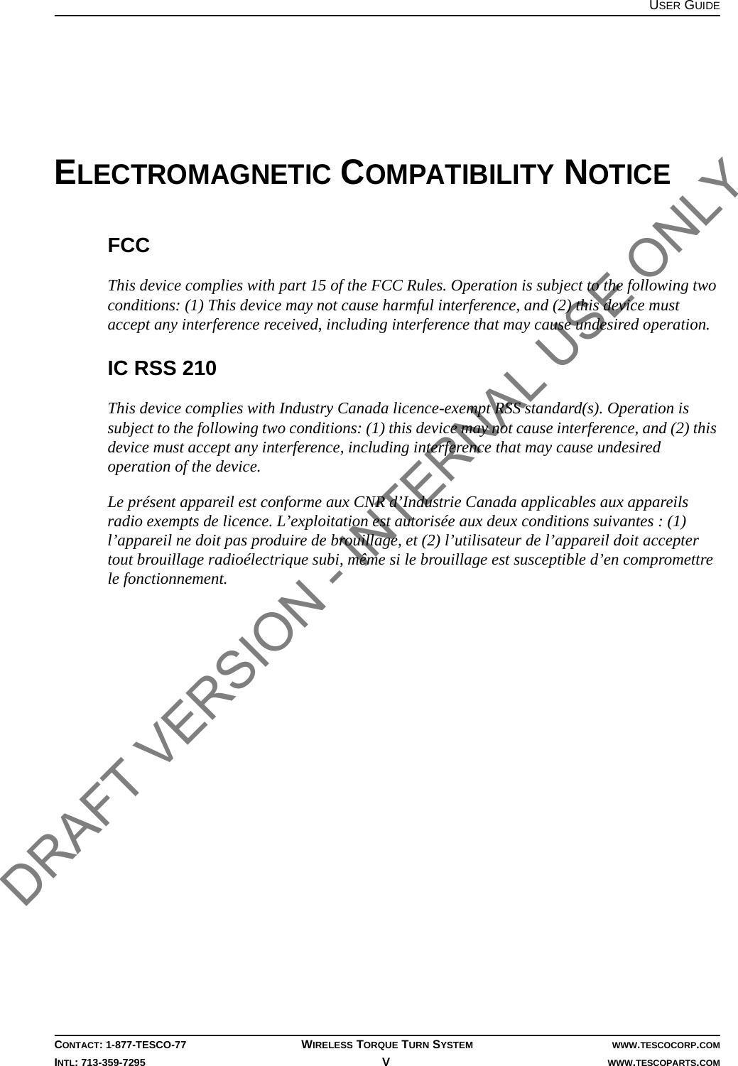 USER GUIDECONTACT: 1-877-TESCO-77 WIRELESS TORQUE TURN SYSTEM WWW.TESCOCORP.COMINTL: 713-359-7295 V   WWW.TESCOPARTS.COMELECTROMAGNETIC COMPATIBILITY NOTICEFCCThis device complies with part 15 of the FCC Rules. Operation is subject to the following two conditions: (1) This device may not cause harmful interference, and (2) this device must accept any interference received, including interference that may cause undesired operation.IC RSS 210This device complies with Industry Canada licence-exempt RSS standard(s). Operation is subject to the following two conditions: (1) this device may not cause interference, and (2) this device must accept any interference, including interference that may cause undesired operation of the device.Le présent appareil est conforme aux CNR d’Industrie Canada applicables aux appareils radio exempts de licence. L’exploitation est autorisée aux deux conditions suivantes : (1) l’appareil ne doit pas produire de brouillage, et (2) l’utilisateur de l’appareil doit accepter tout brouillage radioélectrique subi, même si le brouillage est susceptible d’en compromettre le fonctionnement.DRAFT VERSION - INTERNAL USE ONLY