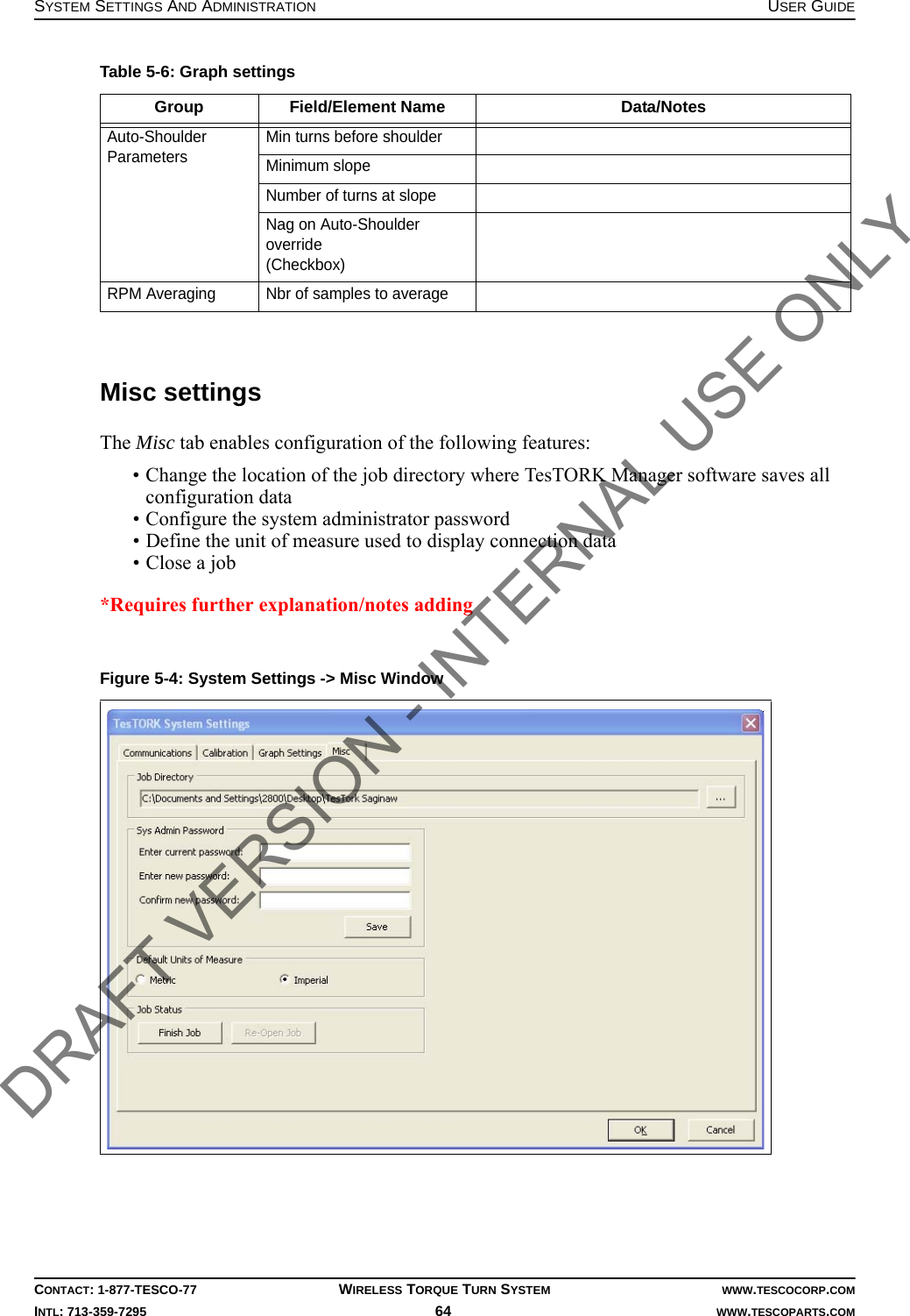 SYSTEM SETTINGS AND ADMINISTRATION USER GUIDECONTACT: 1-877-TESCO-77 WIRELESS TORQUE TURN SYSTEM WWW.TESCOCORP.COMINTL: 713-359-7295 64    WWW.TESCOPARTS.COMMisc settingsThe Misc tab enables configuration of the following features:• Change the location of the job directory where TesTORK Manager software saves all configuration data • Configure the system administrator password• Define the unit of measure used to display connection data• Close a job*Requires further explanation/notes adding Auto-Shoulder Parameters Min turns before shoulderMinimum slopeNumber of turns at slopeNag on Auto-Shoulder override(Checkbox)RPM Averaging Nbr of samples to averageFigure 5-4: System Settings -&gt; Misc WindowTable 5-6: Graph settingsGroup Field/Element Name Data/NotesDRAFT VERSION - INTERNAL USE ONLY