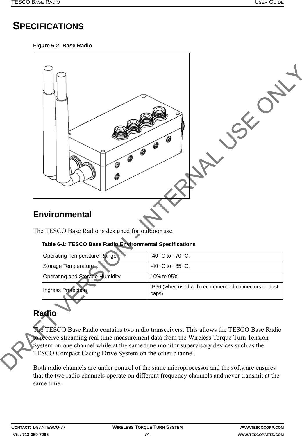 TESCO BASE RADIO USER GUIDECONTACT: 1-877-TESCO-77 WIRELESS TORQUE TURN SYSTEM WWW.TESCOCORP.COMINTL: 713-359-7295 74    WWW.TESCOPARTS.COM SPECIFICATIONSEnvironmentalThe TESCO Base Radio is designed for outdoor use.RadioThe TESCO Base Radio contains two radio transceivers. This allows the TESCO Base Radio to receive streaming real time measurement data from the Wireless Torque Turn Tension System on one channel while at the same time monitor supervisory devices such as the TESCO Compact Casing Drive System on the other channel.Both radio channels are under control of the same microprocessor and the software ensures that the two radio channels operate on different frequency channels and never transmit at the same time.Figure 6-2: Base RadioTable 6-1: TESCO Base Radio Environmental SpecificationsOperating Temperature Range-40 °C to +70 °C.Storage Temperature-40 °C to +85 °C.Operating and Storage Humidity10% to 95%Ingress ProtectionIP66 (when used with recommended connectors or dust caps)DRAFT VERSION - INTERNAL USE ONLY