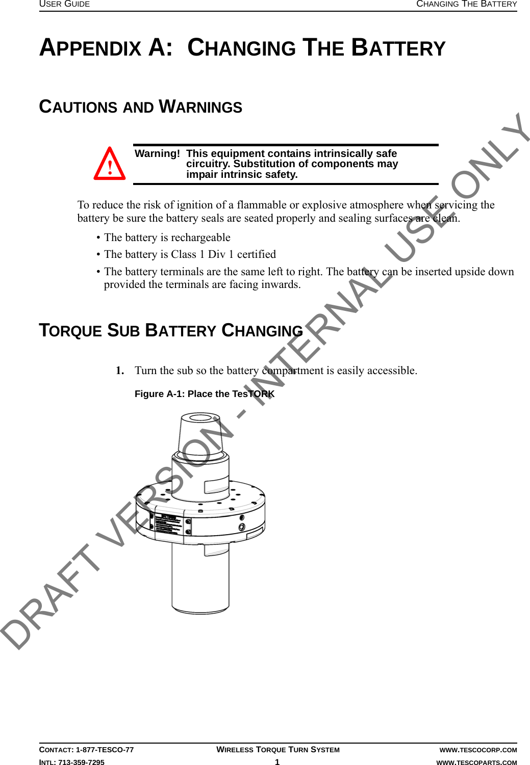 USER GUIDE CHANGING THE BATTERYCONTACT: 1-877-TESCO-77 WIRELESS TORQUE TURN SYSTEM WWW.TESCOCORP.COMINTL: 713-359-7295 1   WWW.TESCOPARTS.COMAPPENDIX A:  CHANGING THE BATTERYCAUTIONS AND WARNINGSWarning!  This equipment contains intrinsically safe circuitry. Substitution of components may impair intrinsic safety.To reduce the risk of ignition of a flammable or explosive atmosphere when servicing the battery be sure the battery seals are seated properly and sealing surfaces are clean.• The battery is rechargeable• The battery is Class 1 Div 1 certified• The battery terminals are the same left to right. The battery can be inserted upside down provided the terminals are facing inwards.TORQUE SUB BATTERY CHANGING1. Turn the sub so the battery compartment is easily accessible.Figure A-1: Place the TesTORK! DRAFT VERSION - INTERNAL USE ONLY