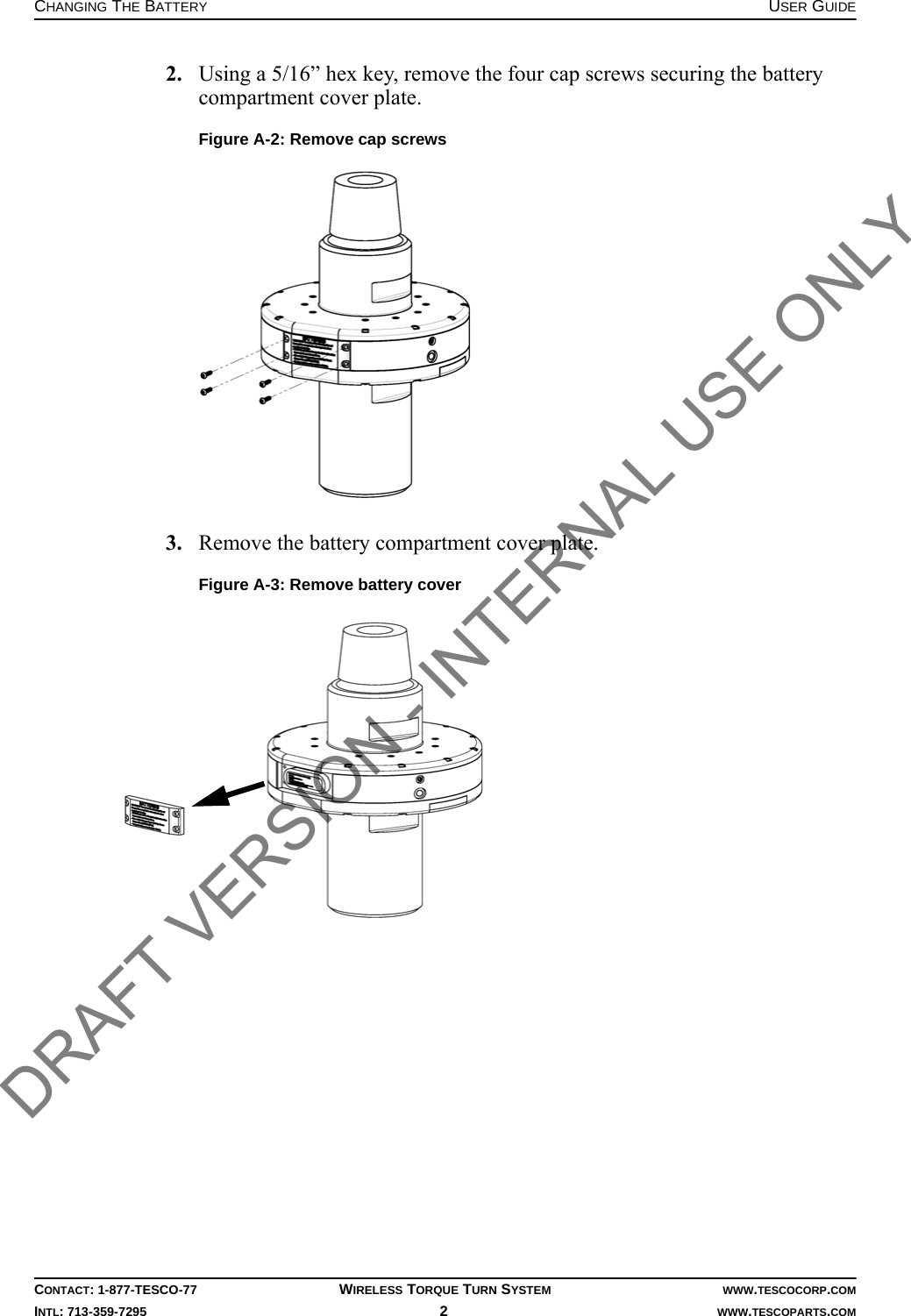 CHANGING THE BATTERY USER GUIDECONTACT: 1-877-TESCO-77 WIRELESS TORQUE TURN SYSTEM WWW.TESCOCORP.COMINTL: 713-359-7295 2   WWW.TESCOPARTS.COM2. Using a 5/16” hex key, remove the four cap screws securing the battery compartment cover plate.3. Remove the battery compartment cover plate.Figure A-2: Remove cap screwsFigure A-3: Remove battery coverDRAFT VERSION - INTERNAL USE ONLY