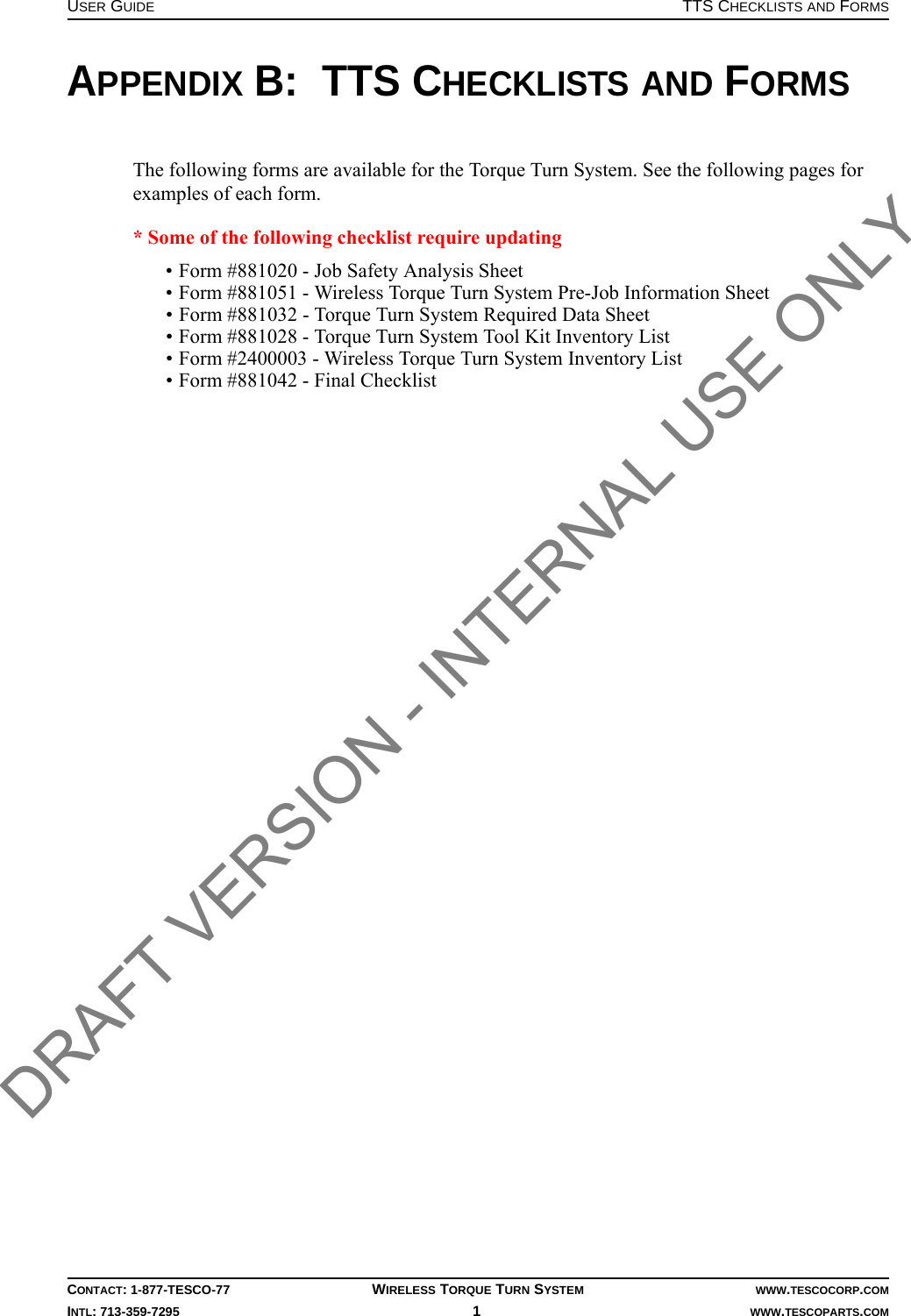 USER GUIDE TTS CHECKLISTS AND FORMSCONTACT: 1-877-TESCO-77 WIRELESS TORQUE TURN SYSTEM WWW.TESCOCORP.COMINTL: 713-359-7295 1   WWW.TESCOPARTS.COMAPPENDIX B:  TTS CHECKLISTS AND FORMSThe following forms are available for the Torque Turn System. See the following pages for examples of each form. * Some of the following checklist require updating• Form #881020 - Job Safety Analysis Sheet• Form #881051 - Wireless Torque Turn System Pre-Job Information Sheet•Form #881032 - Torque Turn System Required Data Sheet• Form #881028 - Torque Turn System Tool Kit Inventory List• Form #2400003 - Wireless Torque Turn System Inventory List• Form #881042 - Final ChecklistDRAFT VERSION - INTERNAL USE ONLY