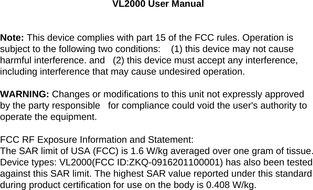 VL2000 User ManualNote: This device complies with part 15 of the FCC rules. Operation is subject to the following two conditions:    (1) this device may not cause harmful interference. and   (2) this device must accept any interference, including interference that may cause undesired operation.  WARNING: Changes or modifications to this unit not expressly approved by the party responsible   for compliance could void the user&apos;s authority to operate the equipment.  FCC RF Exposure Information and Statement:The SAR limit of USA (FCC) is 1.6 W/kg averaged over one gram of tissue.Device types: VL2000(FCC ID:ZKQ-0916201100001) has also been tested against this SAR limit. The highest SAR value reported under this standard during product certification for use on the body is 0.408 W/kg.   