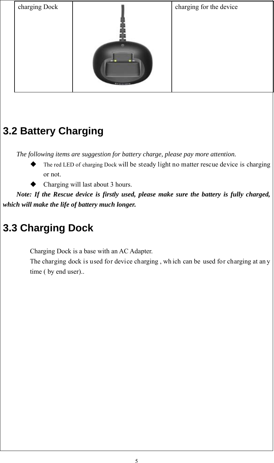5charging Dock    charging for the device 3.2 Battery Charging The following items are suggestion for battery charge, please pay more attention. The red LED of charging Dock will be steady light no matter rescue device is chargingor not.Charging will last about 3 hours.Note: If the Rescue device is firstly used, please make sure the battery is fully charged, which will make the life of battery much longer. 3.3 Charging Dock Charging Dock is a base with an AC Adapter.   The charging dock is used for device charging , wh ich can be used for charging at an y time ( by end user).. 