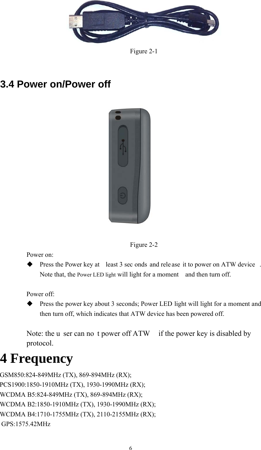 6Figure 2-1 3.4 Power on/Power off Figure 2-2 Power on:   Press the Power key at  least 3 sec onds and rele ase it to power on ATW device .Note that, the Power LED light will light for a moment    and then turn off.Power off: Press the power key about 3 seconds; Power LED light will light for a moment andthen turn off, which indicates that ATW device has been powered off.Note: the u ser can no t power off ATW  if the power key is disabled by protocol.  4 Frequency GSM850:824-849MHz (TX), 869-894MHz (RX); PCS1900:1850-1910MHz (TX), 1930-1990MHz (RX); WCDMA B5:824-849MHz (TX), 869-894MHz (RX); WCDMA B2:1850-1910MHz (TX), 1930-1990MHz (RX); WCDMA B4:1710-1755MHz (TX), 2110-2155MHz (RX); GPS:1575.42MHz 