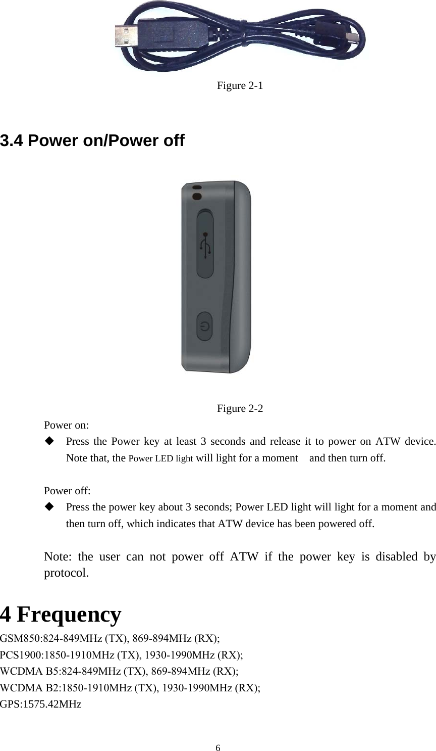 6Figure 2-1 3.4 Power on/Power off Figure 2-2 Power on:   Press the Power key at least 3 seconds and release it to power on ATW device.Note that, the Power LED light will light for a moment    and then turn off.Power off: Press the power key about 3 seconds; Power LED light will light for a moment andthen turn off, which indicates that ATW device has been powered off.Note: the user can not power off ATW if the power key is disabled by protocol.  4 Frequency GSM850:824-849MHz (TX), 869-894MHz (RX); PCS1900:1850-1910MHz (TX), 1930-1990MHz (RX); WCDMA B5:824-849MHz (TX), 869-894MHz (RX); WCDMA B2:1850-1910MHz (TX), 1930-1990MHz (RX);GPS:1575.42MHz 