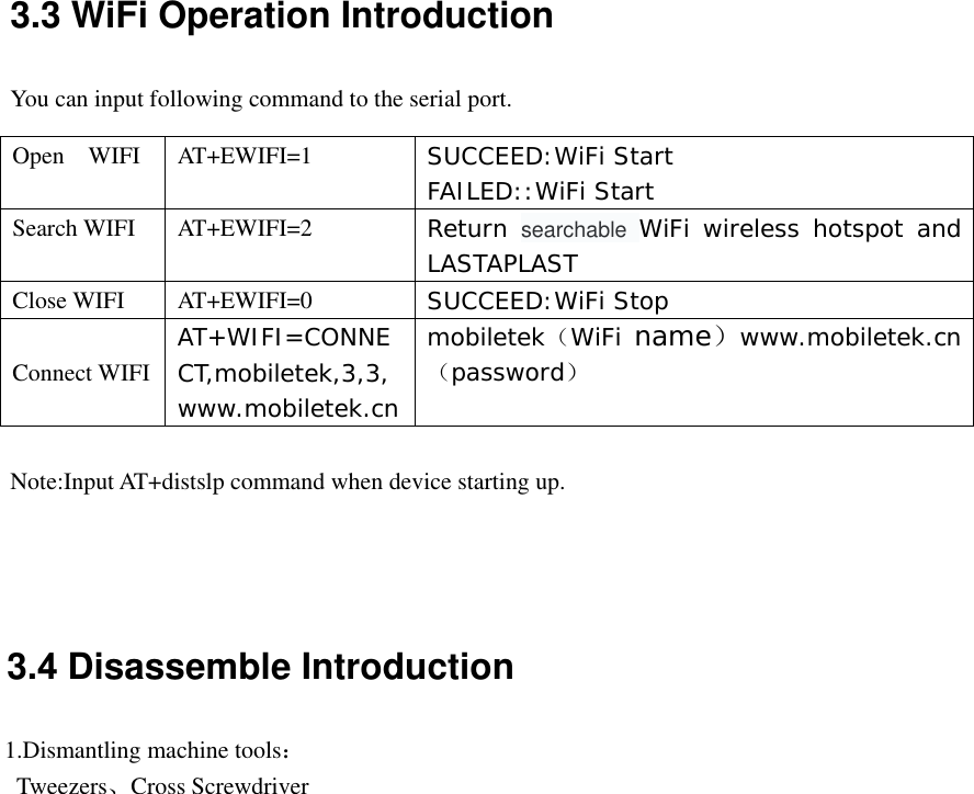 3.4 Disassemble Introduction 1.Dismantling machine tools：Tweezers、Cross Screwdriver3.3 WiFi Operation Introduction You can input following command to the serial port. Open  WIFI  AT+EWIFI=1  SUCCEED:WiFi Start FAILED::WiFi Start Search WIFI  AT+EWIFI=2  Return  searchable  WiFi wireless hotspot and LASTAPLAST Close WIFI  AT+EWIFI=0  SUCCEED:WiFi Stop Connect WIFI AT+WIFI=CONNECT,mobiletek,3,3,www.mobiletek.cnmobiletek（WiFi name）www.mobiletek.cn（password） Note:Input AT+distslp command when device starting up. 