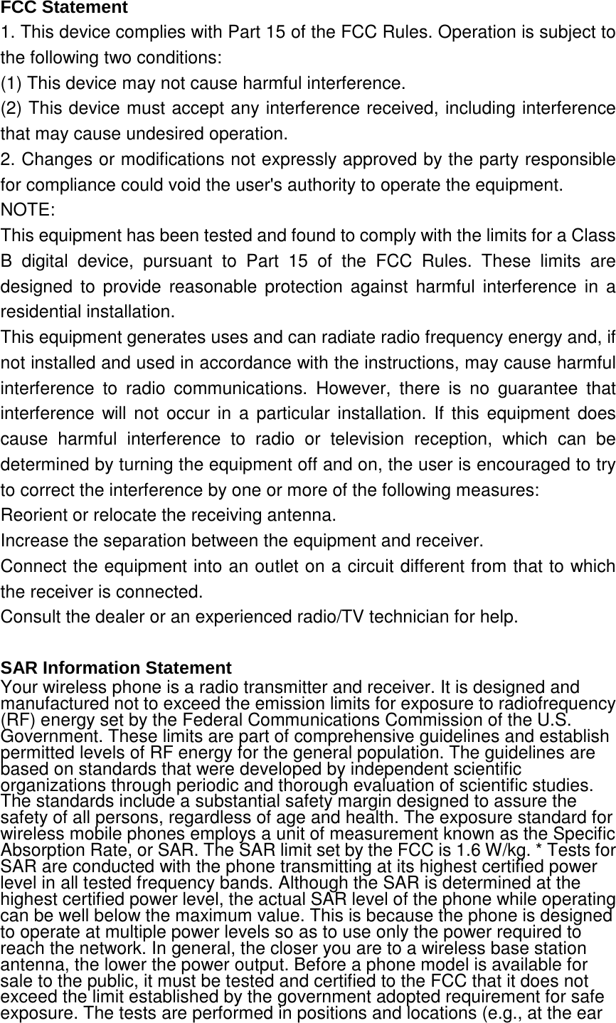 FCC Statement 1. This device complies with Part 15 of the FCC Rules. Operation is subject to the following two conditions: (1) This device may not cause harmful interference. (2) This device must accept any interference received, including interference that may cause undesired operation. 2. Changes or modifications not expressly approved by the party responsible for compliance could void the user&apos;s authority to operate the equipment. NOTE:   This equipment has been tested and found to comply with the limits for a Class B digital device, pursuant to Part 15 of the FCC Rules. These limits are designed to provide reasonable protection against harmful interference in a residential installation. This equipment generates uses and can radiate radio frequency energy and, if not installed and used in accordance with the instructions, may cause harmful interference to radio communications. However, there is no guarantee that interference will not occur in a particular installation. If this equipment does cause harmful interference to radio or television reception, which can be determined by turning the equipment off and on, the user is encouraged to try to correct the interference by one or more of the following measures: Reorient or relocate the receiving antenna. Increase the separation between the equipment and receiver. Connect the equipment into an outlet on a circuit different from that to which the receiver is connected.   Consult the dealer or an experienced radio/TV technician for help.  SAR Information Statement Your wireless phone is a radio transmitter and receiver. It is designed and manufactured not to exceed the emission limits for exposure to radiofrequency (RF) energy set by the Federal Communications Commission of the U.S. Government. These limits are part of comprehensive guidelines and establish permitted levels of RF energy for the general population. The guidelines are based on standards that were developed by independent scientific organizations through periodic and thorough evaluation of scientific studies. The standards include a substantial safety margin designed to assure the safety of all persons, regardless of age and health. The exposure standard for wireless mobile phones employs a unit of measurement known as the Specific Absorption Rate, or SAR. The SAR limit set by the FCC is 1.6 W/kg. * Tests for SAR are conducted with the phone transmitting at its highest certified power level in all tested frequency bands. Although the SAR is determined at the highest certified power level, the actual SAR level of the phone while operating can be well below the maximum value. This is because the phone is designed to operate at multiple power levels so as to use only the power required to reach the network. In general, the closer you are to a wireless base station antenna, the lower the power output. Before a phone model is available for sale to the public, it must be tested and certified to the FCC that it does not exceed the limit established by the government adopted requirement for safe exposure. The tests are performed in positions and locations (e.g., at the ear 