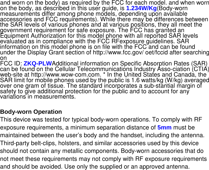 and worn on the body) as required by the FCC for each model. and when worn on the body, as described in this user guide, is 1.234W/Kg(Body-worn measurements differ among phone models, depending upon available accessories and FCC requirements). While there may be differences between the SAR levels of various phones and at various positions, they all meet the government requirement for safe exposure. The FCC has granted an Equipment Authorization for this model phone with all reported SAR levels evaluated as in compliance with the FCC RFexposure guidelines. SAR information on this model phone is on file with the FCC and can be found under the Display Grant section of http://www.fcc.gov/ oet/fccid after searching on   FCC ID: ZKQ-PLWAdditional information on Specific Absorption Rates (SAR) can be found on the Cellular Telecommunications Industry Asso-ciation (CTIA) web-site at http://www.wow-com.com. * In the United States and Canada, the SAR limit for mobile phones used by the public is 1.6 watts/kg (W/kg) averaged over one gram of tissue. The standard incorporates a sub-stantial margin of safety to give additional protection for the public and to account for any variations in measurements.  Body-worn Operation This device was tested for typical body-worn operations. To comply with RF exposure requirements, a minimum separation distance of 5mm must be maintained between the user’s body and the handset, including the antenna. Third-party belt-clips, holsters, and similar accessories used by this device should not contain any metallic components. Body-worn accessories that do not meet these requirements may not comply with RF exposure requirements and should be avoided. Use only the supplied or an approved antenna.   