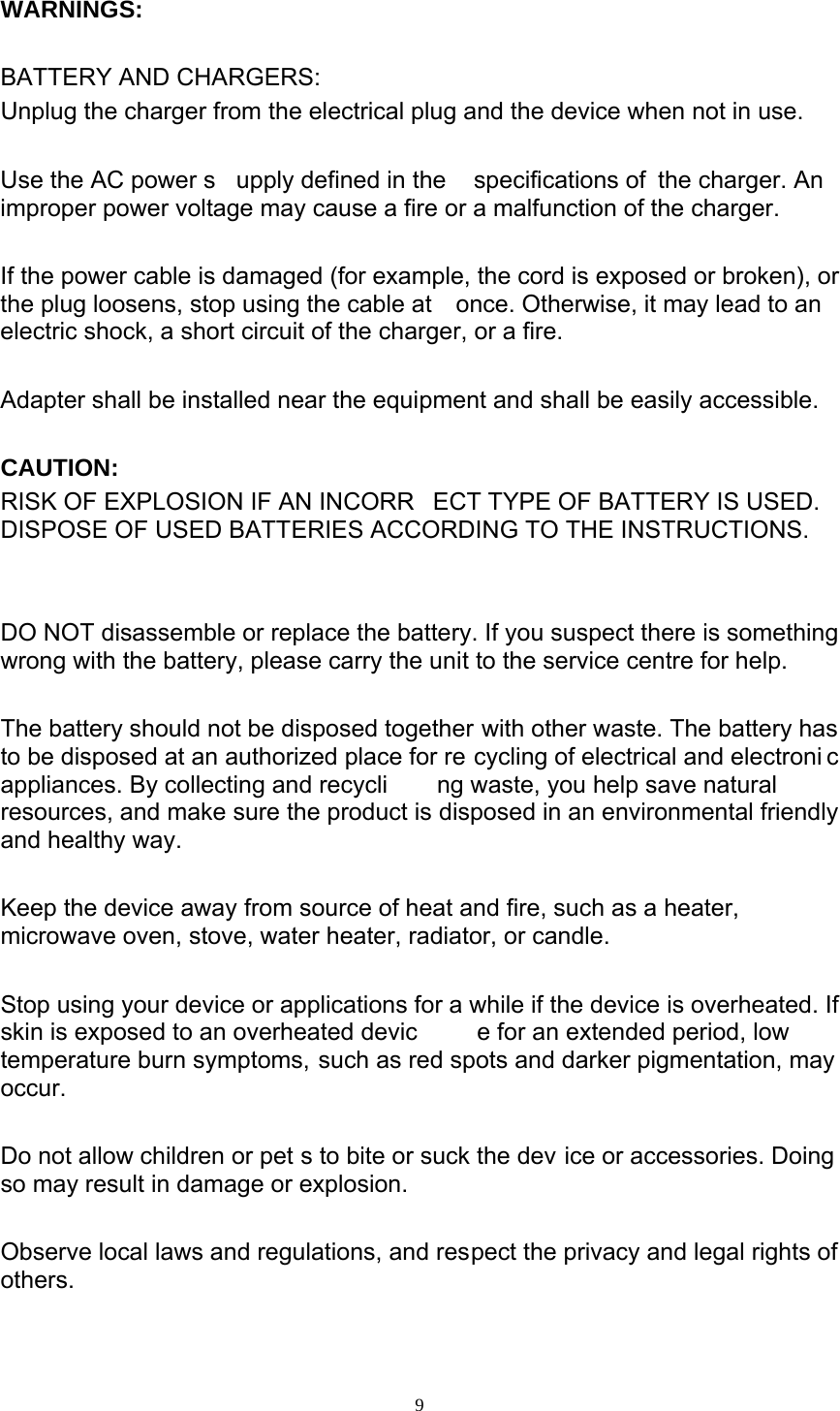  9 WARNINGS:  BATTERY AND CHARGERS: Unplug the charger from the electrical plug and the device when not in use.  Use the AC power s upply defined in the  specifications of  the charger. An improper power voltage may cause a fire or a malfunction of the charger.  If the power cable is damaged (for example, the cord is exposed or broken), or the plug loosens, stop using the cable at  once. Otherwise, it may lead to an electric shock, a short circuit of the charger, or a fire.  Adapter shall be installed near the equipment and shall be easily accessible.  CAUTION:  RISK OF EXPLOSION IF AN INCORR ECT TYPE OF BATTERY IS USED.  DISPOSE OF USED BATTERIES ACCORDING TO THE INSTRUCTIONS.   DO NOT disassemble or replace the battery. If you suspect there is something wrong with the battery, please carry the unit to the service centre for help.  The battery should not be disposed together with other waste. The battery has to be disposed at an authorized place for re cycling of electrical and electroni c appliances. By collecting and recycli ng waste, you help save natural resources, and make sure the product is disposed in an environmental friendly and healthy way.  Keep the device away from source of heat and fire, such as a heater, microwave oven, stove, water heater, radiator, or candle.  Stop using your device or applications for a while if the device is overheated. If       skin is exposed to an overheated devic e for an extended period, low     temperature burn symptoms, such as red spots and darker pigmentation, may       occur.  Do not allow children or pet s to bite or suck the dev ice or accessories. Doing so may result in damage or explosion.  Observe local laws and regulations, and respect the privacy and legal rights of       others.   