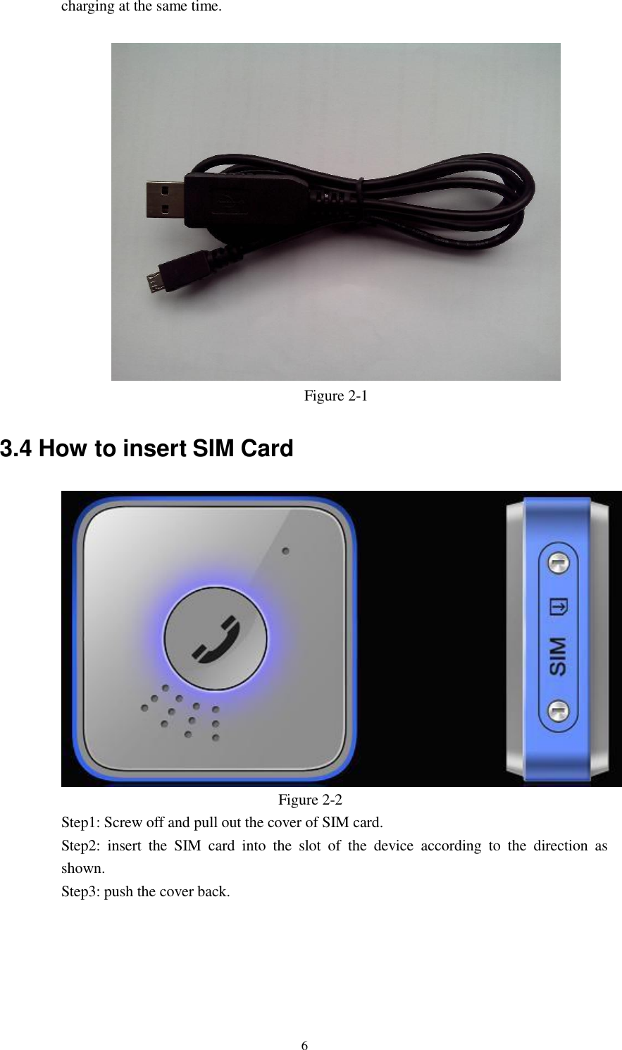 6  charging at the same time.    Figure 2-1   3.4 How to insert SIM Card    Figure 2-2 Step1: Screw off and pull out the cover of SIM card. Step2:  insert  the  SIM  card  into  the  slot  of  the  device according  to  the  direction  as shown. Step3: push the cover back. 
